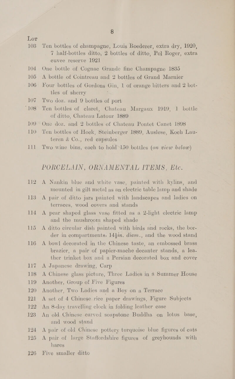 103 8 Ten bottles of champagne, Louis Roederer, extra dry, 1920, 7 half-bottles ditto, 2 bottles of ditto, Pol Roger, extra cuvee reserve 1921 One bottle of Cognac Grande fine Champagne 1835 A bottle of Cointreau and 2 bottles of Grand Marnier Four bottles of Gordong Gin, 1 of orange bitters and 2 bot- tles of sherry Two doz. and 9 bottles of port Ten bottles of claret, Chateau Margaux 1919, 1 bottle of ditto, Chateau Latour 1889 One doz. and 2 bottles of Chateau Pontet Canet 1898 Ten bottles of Hock, Steinberger 1889, Auslese, Koch Lau- teren &amp; Co., red capsules Iwo wine bins, each to hold 150 bottles (on view below) PORCELAIN, ORNAMENTAL ITEMS, Ete. A Nankin blue and white vase, painted with kylins, and mounted in gilt metal ag an electric table lamp and shade A pair of ditto jars painted with landscapes and ladies on terraces, wood covers and stands A pear shaped glass vase fitted as a 2-light electric lamp and the mushroom shaped shade A ditto circular dish painted with birds and rocks, the bor- der in compartments, 144in. diam., and the wood stand A bowl decorated in the Chinese taste, an embossed brass brazier, a pair of papier-mache decanter stands, a lea- ther trinket box and a Persian decorated box and cover A Japanese drawing, Carp A Chinese glass picture, Three Ladies in 4 Summer House Another, Group of Five Figures Another, Two Ladies and a ‘Boy on a Terrace A set of 4 Chinese rice paper drawings, Figure Subjects An 8-day travelling clock in folding leather case An old Chinese carved soapstone Buddha on lotus base, and wood stand A pair of old Chinese pottery turquoise blue figures of cats A pair of large Staffordshire figures of greyhounds with hares Five smaller ditto