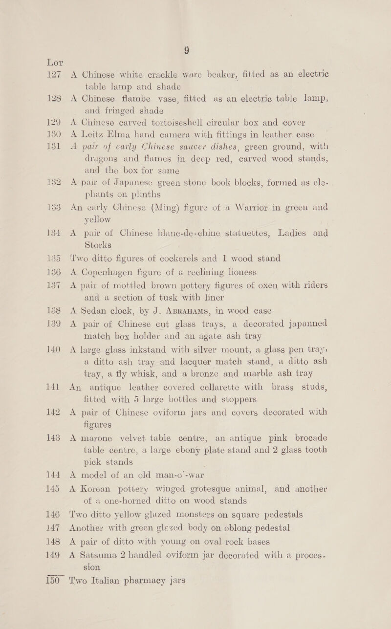 A Chinese white crackle ware beaker, fitted as an electric table lamp and shade A Chinese flambe vase, fitted ag an electric table lamp, and frmeed shade A Chinese carved tortoiseshell circular box and cover A Leitz Elma hand camera with fittings in leather case A pair of early Chinese saucer dishes, green ground, with dragons and flames in deep red, carved wood stands, and the box for same A pair of Japanese green stone book blocks, formed as els- phants on phnths An early Chinese (Ming) figure of a Warrior in green and yellow A pair of Chinese blane-de-chine statuettes, Ladies and Storks ‘lwo ditto figures of cockerels and 1 wood stand A Copenhagen figure of a reclining lioness A pair of mottled brown pottery figures of oxen with riders and a section of tusk with liner A Sedan clock, by J. ABRAHAMS, in wood case A pair of Chinese cut glass trays, a decorated japanned match box holder and an agate ash tray A large glass inkstand with silver mount, a glass pen tray: a ditto ash tray and lacquer match stand, a ditto ash tray, a fly whisk, and a bronze and marble ash tray An antique leather covered cellarette with brass studs, fitted with 5 large bottles and stoppers A pair of Chinese oviform jars and coverg decorated with figures A marone velvet table centre, an antique pink brocade table centre, a large ebony plate stand and 2 glass tooth pick stands . A model of an old man-o’-war A Korean pottery winged grotesque animal, and another of a one-horned ditto on wood stands Two ditto yellow glazed monsters on square pedestals Another with green glezed body on oblong pedestal A pair of ditto with young on oval rock bases A Satsuma 2 handled oviform jar decorated with a proces- sion Two Italian pharmacy jars