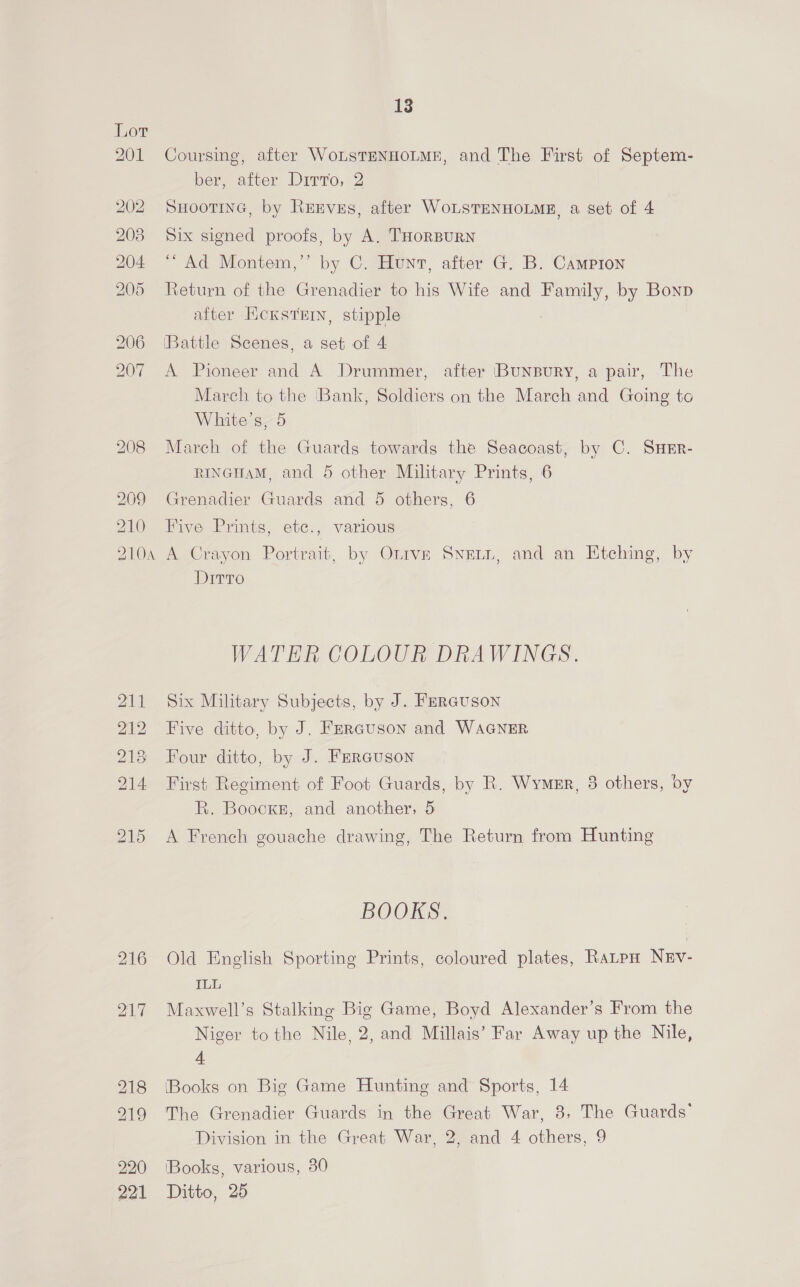 Coursing, after WoLsTENHOLME, and The First of Septem- ber, after Ditto, 2 SHOOTING, by REEvsEs, after WoLSTENHOLME, a set of 4 Six signed proofs, by A. THORBURN “ Ad Montem,’’ by C. Hunt, after G. B. Campton Return of the Grenadier to his Wife and Family, by Bonp after KcxstE, stipple [Battle Scenes, a set of 4 A Pioneer and A Drummer, after (BuNBuRY, a pair, The March to the ‘Bank, Soldiers on the March and Going to White's, 5 March of the Guards towards the Seacoast, by C. SHErR- RINGHAM, and 5 other Military Prints, 6 Grenadier Guards and 5 others, 6 Five Prints, etc., various A Crayon Portrait, by Otrve SNELL, and an Etching, by Ditto WATER COLOUR DRAWINGS. Six Military Subjects, by J. Ferauson Five ditto, by J. Fmrauson and WAGNER Four ditto, by J. Ferauson First Regiment of Foot Guards, by R. Wymer, 3 others, by R. Boocke, and another, 5 A French gouache drawing, The Return from Hunting BOOKS. Old English Sporting Prints, coloured plates, Ratpn NEv- ILL Maxwell’s Stalking Big Game, Boyd Alexander’s From the Niger tothe Nile, 2, and Millais’ Far Away up the Nile, 4 (Books on Big Game Hunting and Sports, 14 Division in the Great War, 2, and 4 others, 9 ‘Books, various, 30 Ditto, 25