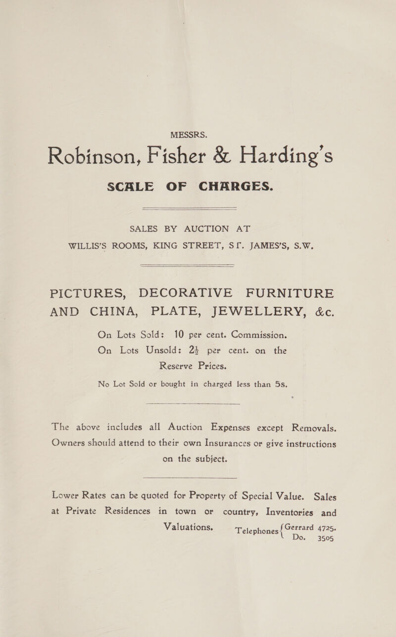 MESSRS. Robinson, Fisher &amp; Harding’s SCALE OF CHARGES.   SALES BY AUVGTION AT WILLIS’S ROOMS, KING STREET, SI. JAMES’S, S.W.  PICTURES, DECORATIVE FURNITURE Aw CHINA; PLATE, j;RBWELLERY,. &amp;c: On Lots Sold: 10 per cent. Commission, On Lots Unsold: 24 per cent. on the Reserve Prices. No Lot Sold or bought in charged fess than 5s.  The above includes all Auction Expenses except Removals. Owners should attend to their own Insurances or give instructions on the subject. Lower Rates can be quoted for Property of Special Value. Sales at Private Residences in town or country, Inventories and Valuations. Gerrard 4725. Telephones Do. 3505