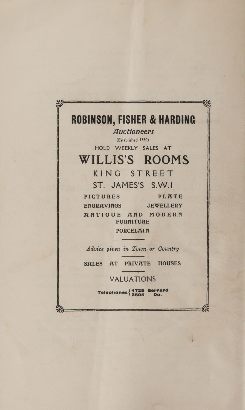  l ROBINSON, FISHER &amp; HARDING Auctioneers (Established 1830) HOLD WEEKLY SALES AT WILLISS ROOMS KING STFREE® ST. JAMES’S S.W.1     &amp;   PICTURES PLATE ENGRAVINGS JEWELLERY ANTIQUE AND MODERN FURNITURE PORCELAIN  Advice given in Town. or Country   | SALES AT PRIVATE HOUSES VALUATIONS 4725 Gerrard D Telephones { 3505 é.    