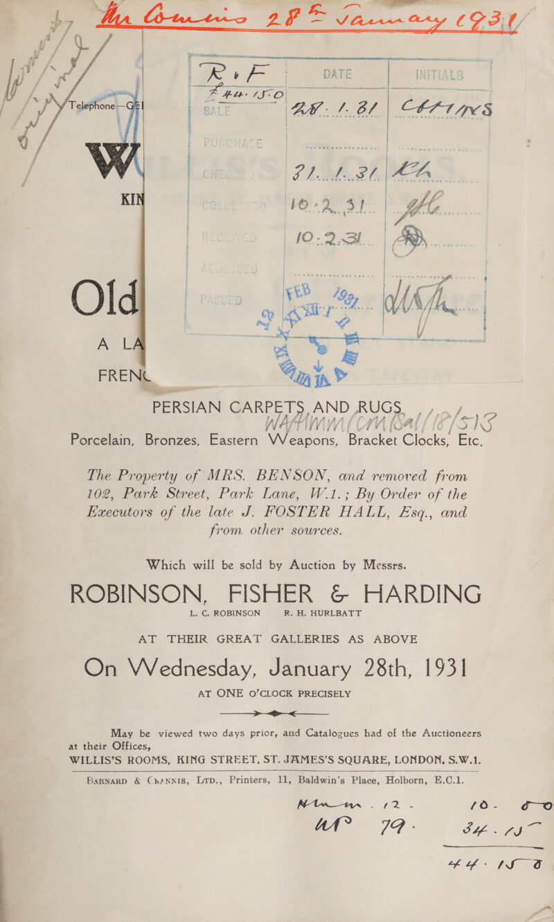    PERSIAN CARPETS, AND RUGS, , , Porcelain, Bronzes, Eastern Weapons, Bracket Clocks, Etc. The Property of MRS. BENSON, and removed from 102, Park Street, Park Lane, W.1.; By Order of the Executors of the late J. FOSTER HALL, £Esq., and from other sources. Which will be sold by Auction by Messrs. ROBINSON, FISHER &amp; HARDING L. C. ROBINSON R. H. HURLBATT AT THEIR GREAT GALLERIES AS ABOVE On Wednesday, January 28th, 1931 AT ONE O’CLOCK PRECISELY =&gt; &lt;&gt; May be viewed two days prior, and Catalogues had of the Auctioneers at their Offices, WILLIS’S ROOMS, KING STREET, ST. JAMES’S SQUARE, LONDON, S.W.1.     Barnagp &amp; Cnhénnis, Ltp., Printers, 11, Baldwin’s Place, Holborn, E.C.1.  Ntw nn . (2 - /Oo- go “at” 79 - St. fie th o- 1S O