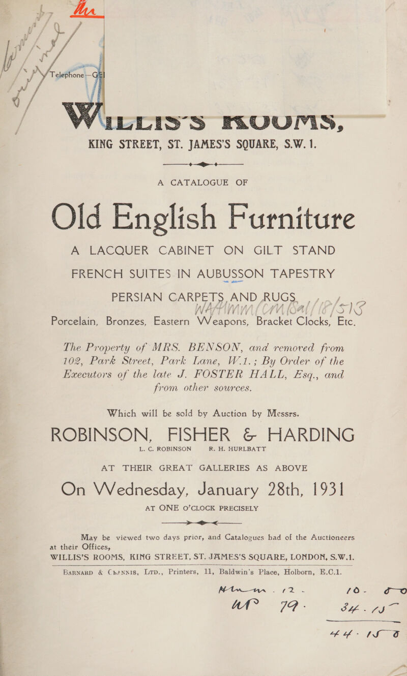  WibLis’S FKUUMIS, KING STREET, ST. JAMES’S SQUARE, S.W. 1.  A CATALOGUE OF Old English Furniture A LACQUER CABINET ON GILT STAND FRENCH SUITES-IN AUBUSSON TAPESTRY PERSIAN CARPETS, AND RUGS, se Porcelain, Bronzes, Eastern Weapons, Bee Clscks, Fic, The Property of MRS. BENSON, and removed from 102, Park Street, Park Lane, W.1.; By Order of the Executors of the late J. FOSTER HALL, £Esq., and from other sources. Which will be sold by Auction by Messrs. ROBINSON, FISHER &amp;@&amp; HARDING L. C, ROBINSON R, H. HURLBATT AT THEIR GREAT GALLERIES AS ABOVE On Wednesday, January 28th, 1931 AT ONE O’CLOCK PRECISELY Sr May be viewed two days prior, and Catalogues had of the Auctioneers at their Offices, WILLIS’S ROOMS, KING STREET, ST. JAMES'S SQUARE, LONDON, S.W.1.   BaRNARD &amp; ChANNIS, ize “Prints a Baldwin’s Place, Helkom K. C.1. co 