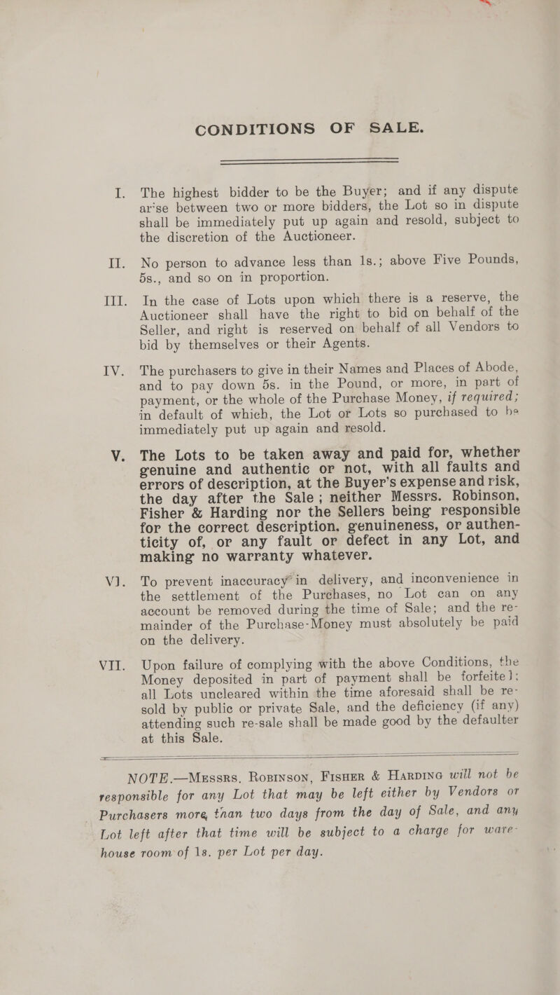 CONDITIONS OF SALE.   The highest bidder to be the Buyer; and if any dispute ar'se between two or more bidders, the Lot so in dispute shall be immediately put up again and resold, subject to the discretion of the Auctioneer. No person to advance less than 1s.; above Five Pounds, 5s., and so on in proportion. In the case of Lots upon which there is a reserve, the Auctioneer shall have the right to bid on behalf of the Seller, and right is reserved on behalf of all Vendors to bid by themselves or their Agents. The purchasers to give in their Names and Places of Abode, and to pay down 5s. in the Pound, or more, in part of payment, or the whole of the Purchase Money, if required; in default of which, the Lot or Lots so purchased to he immediately put up again and resold. The Lots to be taken away and paid for, whether genuine and authentic or not, with all faults and errors of description, at the Buyer’s expense and risk, the day after the Sale; neither Messrs. Robinson, Fisher &amp; Harding nor the Sellers being responsible for the correct description. genuineness, or authen- ticity of, or any fault or defect in any Lot, and making no warranty whatever. To prevent inaccuracy’ in delivery, and inconvenience in the settlement of the Purehases, no Lot can on any account be removed during the time of Sale; and the re- mainder of the Purchase-Money must absolutely be paid on the delivery. Upon failure of complying with the above Conditions, the Money deposited in part of payment shall be forfeite): all Lots uncleared within the time aforesaid shall be re- sold by public or private Sale, and the deficiency (if any) attending such re-sale shall be made good by the defaulter at this Sale.  