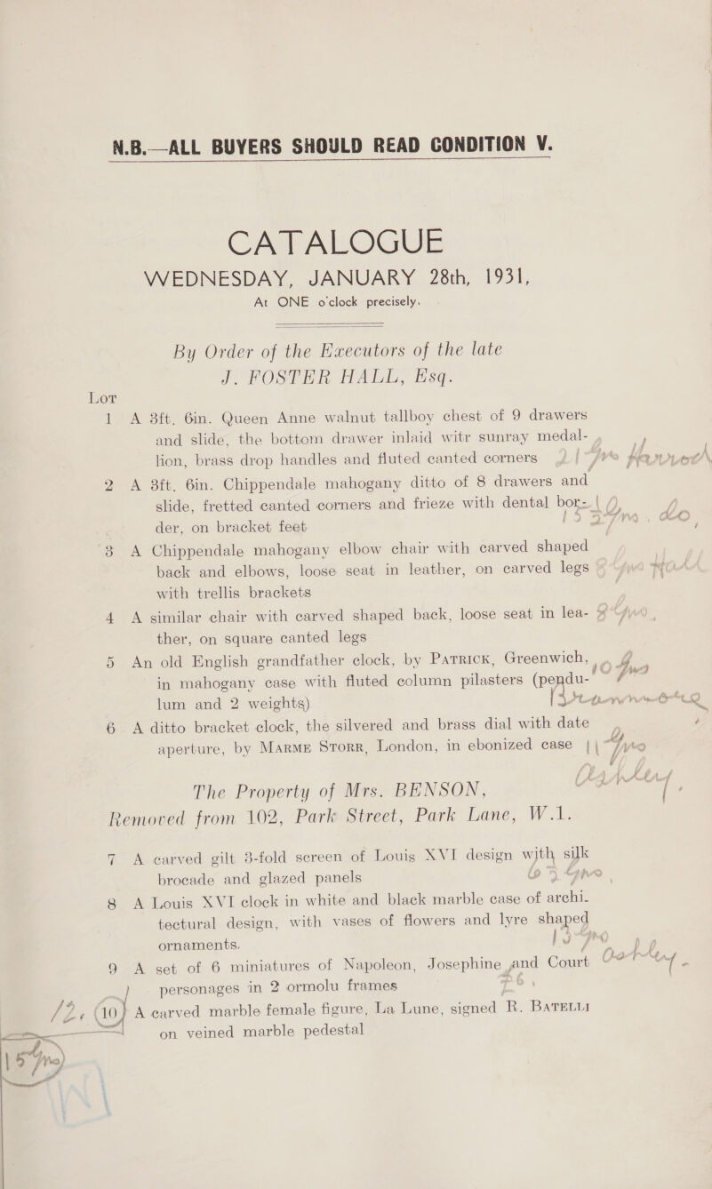 CATALOGUE WEDNESDAY, JANUARY 28th, 1931, At ONE o'clock precisely.   By Order of the Executors of the late J. FOSTER HALL, Esq. Lor 1 A 8ft. 6in. Queen Anne walnut tallboy chest of 9 drawers and slide. the bottom drawer inlaid witr sunray medal- lion, brass drop handles and fluted canted corners 2 <A 38ft, 6in. Chippendale mahogany ditto of 8 drawers and. der, on bracket feet , 3 A Chippendale mahogany elbow chair with carved shaped back and elbows, loose seat in leather, on carved legs with trellis brackets 4 A similar chair with carved shaped back, loose seat in lea- » ‘7 ther, on square canted legs 5 An old English grandfather clock, by Patrick, Greenwich, i04e lum and 2 weights) 6 A ditto bracket clock, the silvered and brass dial with date The Property of Mrs. BENSON, Removed from 102, Park Street, Park Lane, W.1. 7 A carved gilt 3-fold screen of Louis XVI design eae is brocade and glazed panels 9 5 Sop 8 A Louis XVI clock in white and black marble case of ee tectural design, with vases of flowers and lyre shaped ornaments. 1 -Fro 9 A set of 6 miniatures of Napoleon, Josephine , and Court / personages in 2 ormolu frames 7 o7 ¢ (10) } A carved marble female figure, La Lune, signed R. BatrELui as oo on veined marble pedestal | prs) Se chews Fig Peet re