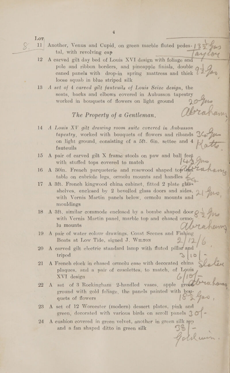 13 14 15 16 17 18 19 20 21 23 24   te Aca A eee  By tal, with revolving cap “Tang d L a A carved gilt day bed of Louis XVI design with foliage and pole and ribbon borders, and pineapple finials, double 1g caned panels with drop-in spring mattress and thick 13, for loose squab in blue striped silk A set of 4 carved gilt fauteuils of Louis Seize design, the seats, backs and elbows covered in Aubusson tapestry worked in bouquets of flowers on light ground 90 The Property of a Gentleman. C URrtay tm \ A Louis XV gilt drawing room suite covered in Aubusson tapestry, worked with bouquets of flowers and ribands ae on light ground, consisting of a 5ft. 6in. settee and 4 }/ 1643 Hho : : [ a 2K A pair of carved gilt X frame stools on paw and ball feep } with stuffed tops covered to match CS 7 ive A 80in. French parqueterie and rosewood shaped oplrtuhe, table on cabriole legs, ormolu mounts and handles = A 8ft. French kingwood china cabinet, fitted 2 plate clans a shelves, enclosed by 2 bevelled lege doors and sides, | in with Vernis Martin panels below, ormolu mounts and | mouldings A 8ft. similar commode enclosed by a bombe shaped door aS A with Vernis Martin panel, marble top and chased ormo; < / lu mounts (LA ot A have A pair of water colour drawings, Coast Scenes and Fishy ing ; Boats at Low Tide, signed J. Witton ”) / /2. “ b A carved gilt electric standard lamp with fluted alate oe tripod a fi ~ A French clock in chased ormolu case with decorated china Slatin 4 plaques, and a pair of casolettes, to match, of Louis XVI design lief A set of 3 Rockingham 2-handled vases, apple Oe th bo ground with gold foliage, the panels painted with bou- 4 < quets of flowers Ss. pn ' A set of 12 Worcester (modern) dessert plates, pink and ; green, decorated with various birds on scroll panels 2 of - A cushion covered in green velvet, another in green silk rev and a fan shaped ditto in green silk ete | = wt WW x * i, } 