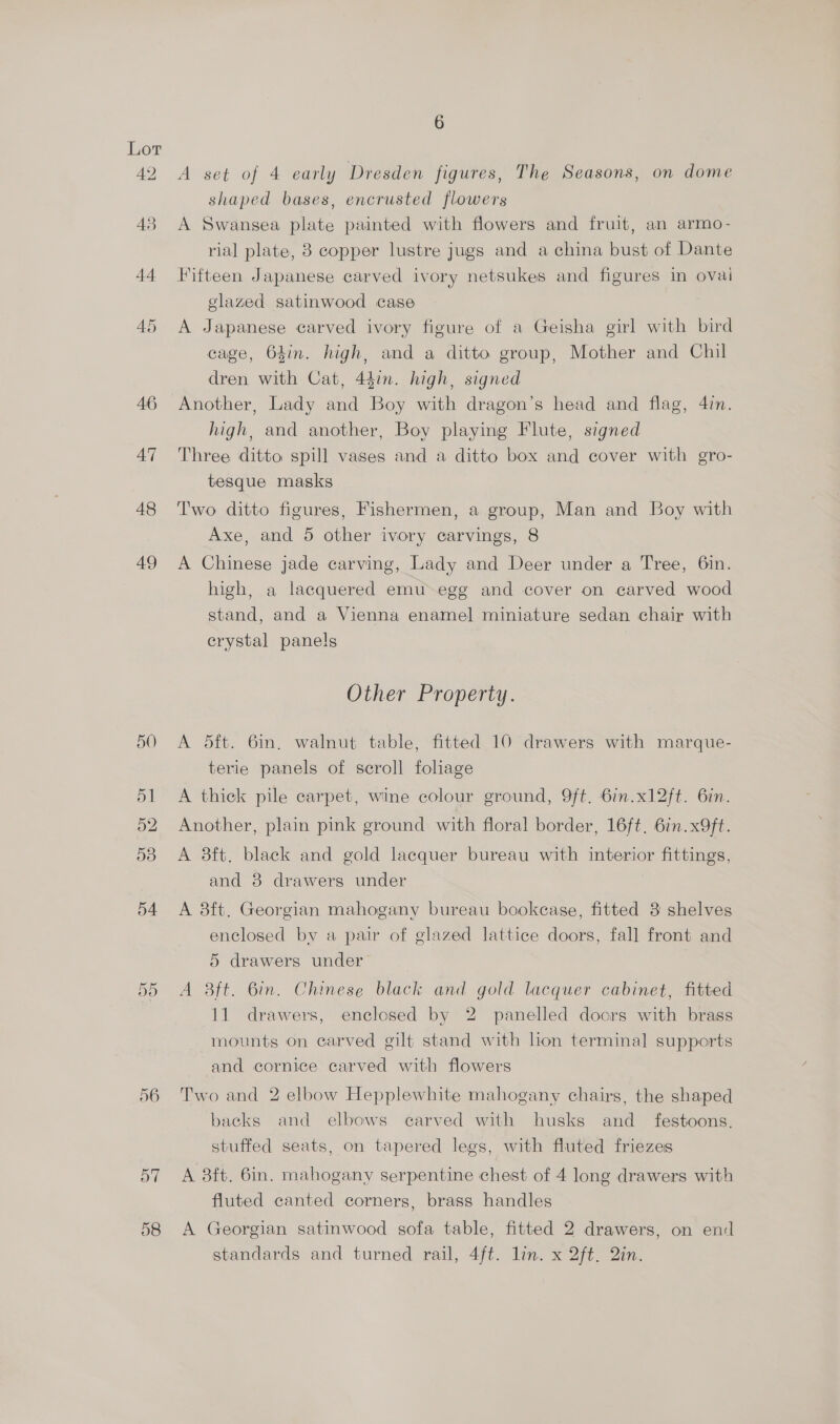 46 47 48 49 58 6 A set of 4 early Dresden figures, The Seasons, on dome shaped bases, encrusted flowers A Swansea plate painted with flowers and fruit, an armo- rial plate, 8 copper lustre jugs and a china bust of Dante Fifteen Japanese carved ivory netsukes and figures in ovai elazed satinwood case A Japanese carved ivory figure of a Geisha girl with bird cage, 64in. high, and a ditto group, Mother and Chil dren with Cat, 44in. high, signed Another, Lady and Boy with dragon’s head and flag, 47n. high, and another, Boy playing Flute, signed Three ditto spill vases and a ditto box and cover with gro- tesque masks Two ditto figures, Fishermen, a group, Man and Boy with Axe, and 5 other ivory carvings, 8 A Chinese jade carving, Lady and Deer under a Tree, 6in. high, a lacquered emu egg and cover on carved wood stand, and a Vienna enamel miniature sedan chair with crystal panels Other Property. A 5dft. 6in. walnut table, fitted 10 drawers with marque- terie panels of scroll foliage A thick pile carpet, wine colour ground, 9ft. 6in.x12ft. 6in. Another, plain pink ground with floral border, 16ft. 6in.x9ft. A 8ft. black and gold lacquer bureau with interior fittings, and 8 drawers under A 3ft. Georgian mahogany bureau bookease, fitted 3 shelves enclosed by a pair of glazed lattice doors, fall front and 5 drawers under A Bft. Bin. Chinese black and gold lacquer cabinet, fitted 11 drawers, enclosed by 2 panelled doors with brass mounts on carved gilt stand with lion terminal supports and cornice carved with flowers Two and 2 elbow Hepplewhite mahogany chairs, the shaped backs and elbows carved with husks and_ festoons. stuffed seats, on tapered legs, with fluted friezes A 38ft. 6in. mahogany serpentine chest of 4 long drawers with fluted canted corners, brass handles A Georgian satinwood sofa table, fitted 2 drawers, on end