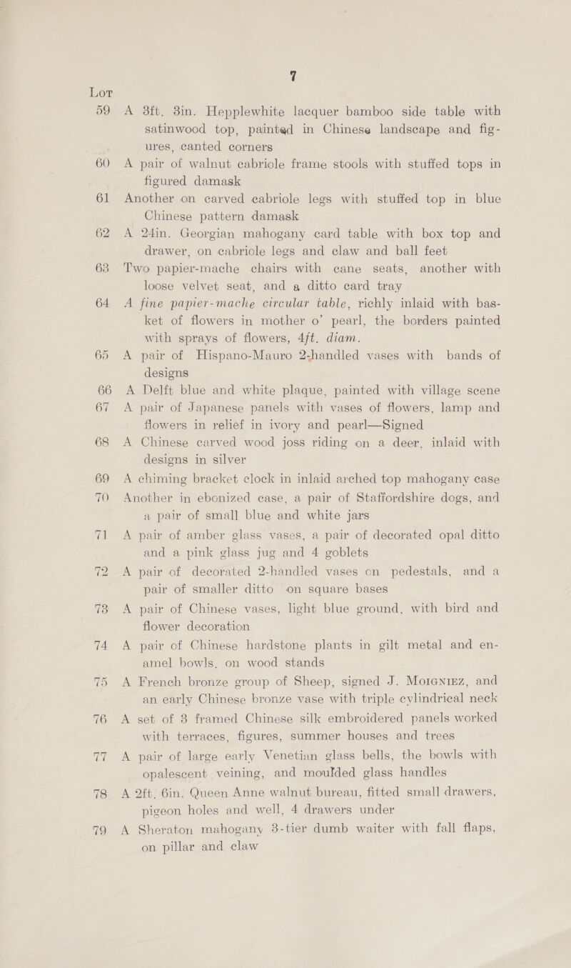 59 78 719 A 38ft. 8in. Hepplewhite lacquer bamboo side table with satinwood top, painted in Chinese landscape and fig- ures, canted corners A pair of walnut cabriole frame stools with stuffed tops in figured damask Another on carved cabriole legs with stuffed top in blue Chinese pattern damask A 24in. Georgian mahogany card table with box top and drawer, on cabricle legs and claw and ball feet Two papier-mache chairs with cane seats, another with loose velvet seat, and a ditto card tray A fine papier-mache circular table, richly inlaid with bas- ket of flowers in mother o’ pearl, the borders painted with sprays of flowers, 4/t. diam. A pair of Hispano-Mauro 2.handled vases with bands of designs A Delft blue and white plaque, painted with village scene A pair of Japanese panels with vases of flowers, lamp and flowers in relief in ivory and pearl—Signed A Chinese carved wood joss riding on a deer, inlaid with designs in silver A chiming bracket clock in inlaid arched top mahogany case Another in ebonized case, a pair of Staffordshire dogs, and a pair of small blue and white jars A pair of amber glass vases, a pair of decorated opal ditto and a pink glass jug and 4 goblets A pair of decorated 2-handled vases on pedestals, and a pair of smaller ditto on square bases A pair of Chinese vases, light blue ground, with bird and flower decoration A pair of Chinese hardstone plants in gilt metal and en- amel bowls. on wood stands A French bronze group of Sheep, signed J. Morentez, and an early Chinese bronze vase with triple cylindrical neck A set of 8 framed Chinese silk embroidered panels worked with terraces, figures, summer houses and trees A pair of large early Venetian glass bells, the bowls with opalescent veining, and moulded glass handles A 2ft. 6in. Queen Anne walnut bureau, fitted small drawers, pigeon holes and well, 4 drawers under A Sheraton mahogany 8-tier dumb waiter with fall flaps, on pillar and claw