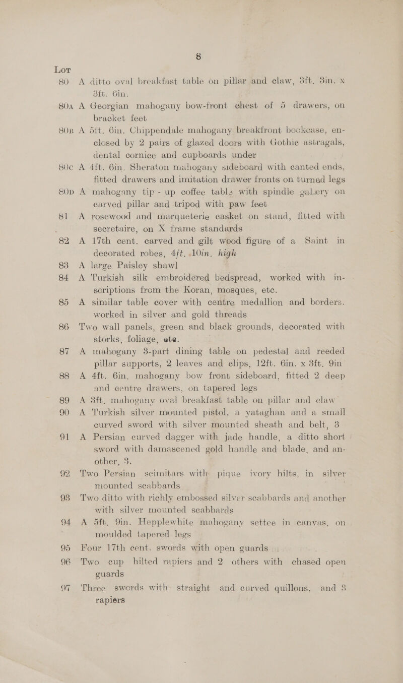 RO 80A SOR 92 8 A ditto oval breakfast table on pillar and claw, 3ft. 3in. x stt. 6in. A Georgian mahogany bow-front chest of 5 drawers, on bracket feet A dit. 6in. Chippendale mahogany breaktront bookcase, en- closed by 2 pairs of glazed doors with Gothic astragals, dental cornice and cupboards under A 4ft. 6in, Sheraton mahogany sideboard with canted ends, fitted drawers and imitation drawer fronts on turned legs A mahogany tip - up coffee table with spindle galery on carved pillar and tripod with paw feet A rosewood and marqueterie casket on stand, fitted with secretaire, on X frame standards A 17th cent. carved and gilt wood figure of a Saint in decorated robes, 4ft. .10in. high A large Paisley shawl A Turkish silk embroidered bedspread, worked with in- scriptions from the Koran, mosques, etc. worked in silver and gold threads Two wall panels, green and black grounds, decorated with storks, foliage, ete. | A mahogany 8-part dining table on pedestal and reeded pillar supports, 2 leaves and clips, 12ft. 6in. x 38ft. 9in A 4ft. 6in. mahogany bow front sideboard, fitted 2 deep and centre drawers, on tapered legs A 8ft. mahogany oval breakfast table on pillar and claw A Turkish silver mounted pistol, a yataghan and a small curved sword with silver mounted sheath and belt, 8 A Persian curved dagger with jade handle, a ditto short sword with damascened gold handle and blade, and an- other, 3. Two Persian scimitars with pique ivory hilts, in silver mounted scabbards | Two ditto with richly embossed silver seabbards and another with silver mounted seabbards A 5ft. 9in. Hepplewhite mahogany settee in canvas, on moulded tapered legs Four 17th cent. swords with open guards Two cup hilted rapiers and 2 others with chased open guards Three swords with straight and curved quillons, and 8 raplers