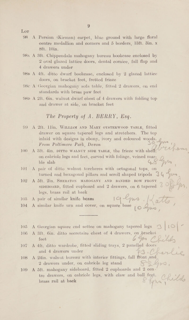 Q8 O8A 98B 98¢ O8D 100 108 109 9 8ft. 10in. 4 drawers under coors, on bracket feet, fretted frieze standards with brass paw feet and drawer at side, on bracket feet The Property of Ao BERRY ,-Hisq. From Poltimore Park, Devon A 3ft. 4in. DITTO WALNUT SIDE TABLE, the frieze with shat on cabriole legs and feet, carved maa foliage, veined mar- ble slab a0 7 A pair of ditto walnut torcheres with octagonal tops, on turned and hexagonal pillars and scroll shaped tripods A dit. 2in, SHERATON MAHOGANY AND BANDED BOW FRONT SIDEBOARD, fitted cupboard and 2 drawers, on 6 tapered legs, brass rail at back / } A pair of similar knife boxes | Ch “WA. | A similar knife urn and cover, on square base A Georgian square end settee on mahogany tapered legs A 3it. 6in. ditto secretaire chest of 4 drawers, on bracket feet la wf Bhs a and 4 drawers under xa 2 drawers under, on cabricle leg stand > A 5ft. mahogany sideboard, fitted 2 cupboards and 2 cen- tre drawers, on cabriole legs, with claw and ball feet, brass rail at back
