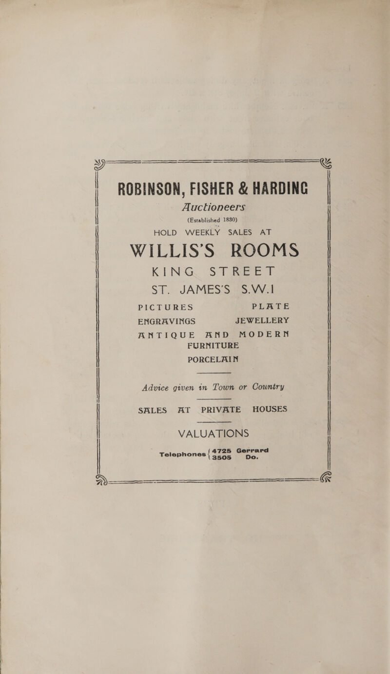   ¥9 | | | | |       Auctioneers (Established 1830) HOLD WEEKLY SALES AT KINS. ST ieee ST. JAMES’S (3.VV.1 PICTURES PLATE ENGRAVINGS JEWELLERY FURNITURE Advice given tn Town or Country  SALES AT PRIVATE HOUSES  VALUATIONS 4725 Gerrard Telephones { oe ee eae oe ee eee ee eee     &amp;%    &amp;