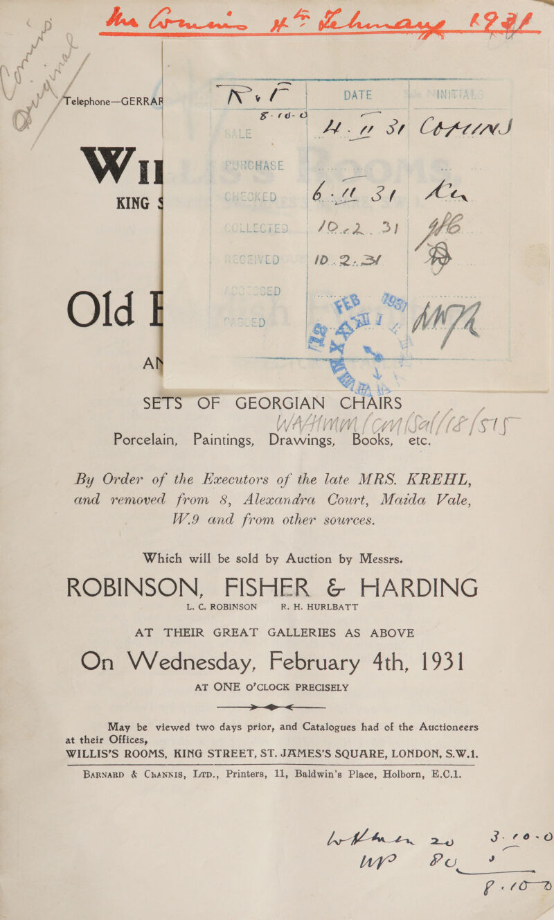   Th | ai oe DATE | aI: INE ro oc ae  HA aie | ; ve ma | | ae ee ane OHEOKED hb g Sef E07 ie ie   A se ai SETS OF GEORGIAN CHAI lA ay WAATIMM (CW) | : Nas VIEGISE: Porcelain, Paintings, Drawings, Batic By Order of the Executors of the late MRS. KREHL, and removed from 8, Alexandra Court, Mazda Vale, W.9 and from other sources. Which will be sold by Auction by Messrs. ROBINSON, FISHER &amp;@&amp; HARDING L. C, ROBINSON R. H. HURLBATT AT THEIR GREAT GALLERIES AS ABOVE On VWednesday, February 4th, 1931 AT ONE 0O’CLOCK PRECISELY ee May be viewed two days prior, and Catalogues had of the Auctioneers at their Offices, WILLIS’S ROOMS, KING STREET, ST. JAMES’S SQUARE, LONDON, S.W.1. Barnarp &amp; Cnannis, Lirp., Printers, 11, Baldwin’s Place, Holborn, E.C.1. by Maen 25 J = Oe ye? Pu ae