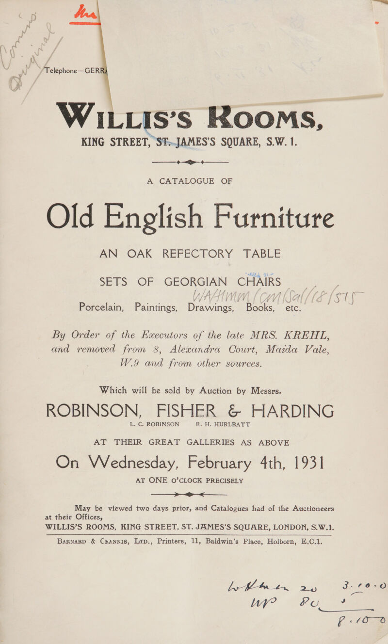   WILLIS’s Rooms, KING STREET, ST.-JAMES’S SQUARE, S.W.1.  A CATALOGUE OF Old Enelish Furniture AN OAK REFECTORY TABLE SETS OF GEORGIAN CHAIRS | y SAS lA ahaa Soe he yD ft sy VVIVIIVIVTL | (MY IA Porcelain, Paintings, Drawings, Books, etc. By Order of the Hxecutors of the late MRS. KREHL, and removed from 8, Alexandra Court, Mazda Vale, W.9 and from other sources. Which will be sold by Auction by Messrs. ROBINSON, FISHER &amp; HARDING L. C. ROBINSON R. H. HURLBATT AT THEIR GREAT GALLERIES AS ABOVE On Wednesday, February 4th, 1931 AT ONE O’CLOCK PRECISELY ae May be viewed two days prior, and Catalogues had of the Auctioneers at their Offices, WILLIS’S ROOMS, KING STREET, ST. JAMES’S SQUARE, LONDON, S.W.1. Barnarp &amp; Crannis, Ltp., Printers, 11, Baldwin’s Place, Holborn, E.C.1.