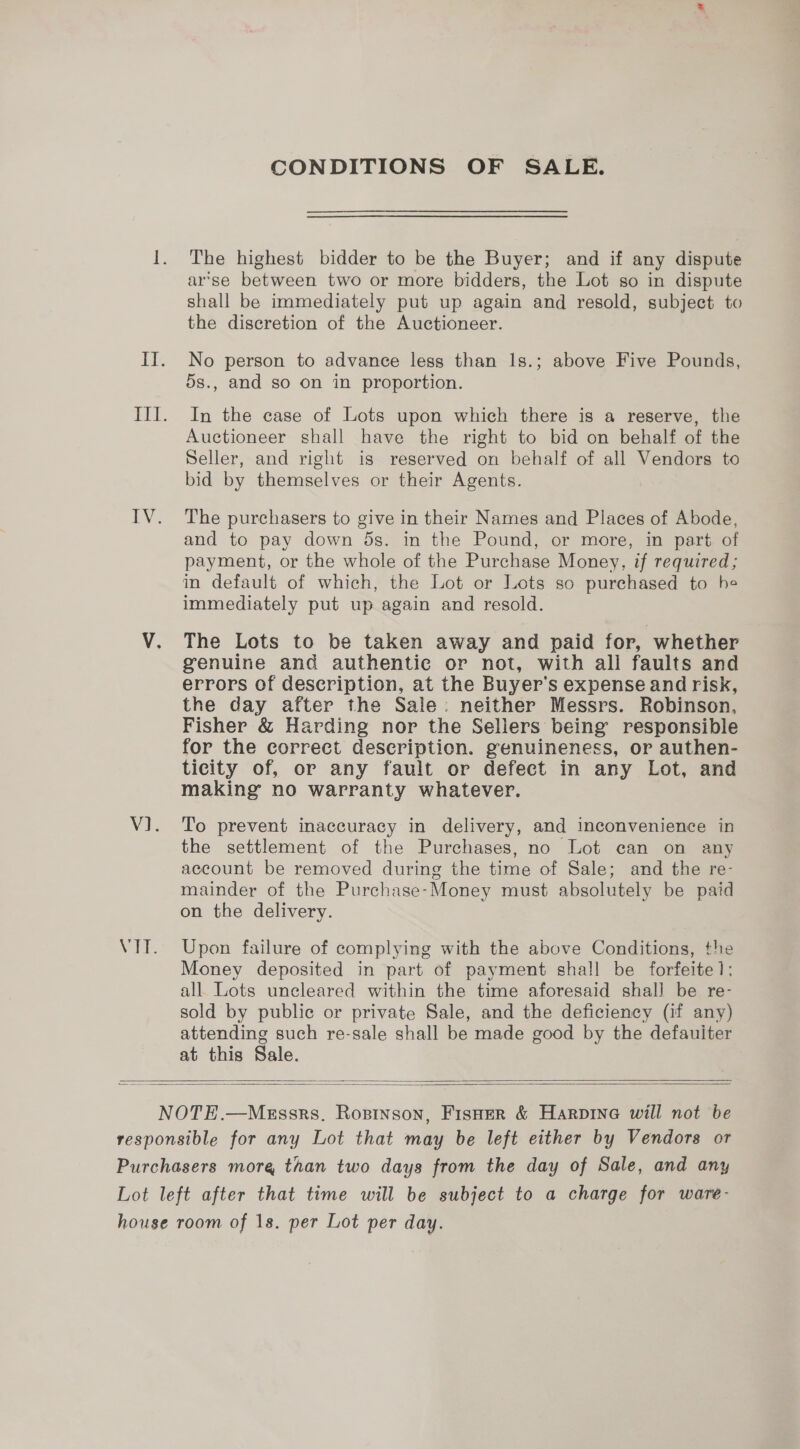 CONDITIONS OF SALE. The highest bidder to be the Buyer; and if any dispute ar’se between two or more bidders, the Lot so in dispute shall be immediately put up again and resold, subject to the discretion of the Auctioneer. No person to advance less than Is.; above Five Pounds, 5s., and so on in proportion. In the case of Lots upon which there is a reserve, the Auctioneer shall have the right to bid on behalf of the Seller, and right is reserved on behalf of all Vendors to bid by themselves or their Agents. The purchasers to give in their Names and Places of Abode, and to pay down 5s. in the Pound, or more, in part of payment, or the whole of the Purchase Money, if required; im default of which, the Lot or Lots so purchased to he immediately put up again and resold. The Lots to be taken away and paid for, whether genuine and authentic or not, with all faults and errors of description, at the Buyer's expense and risk, the day after the Sale: neither Messrs. Robinson, Fisher &amp; Harding nor the Sellers being responsible for the correct description. genuineness, or authen- ticity of, or any fault or defect in any Lot, and making no warranty whatever. To prevent inaccuracy in delivery, and inconvenience in the settlement of the Purchases, no Lot can on any account be removed during the time of Sale; and the re- mainder of the Purchase-Money must absolutely be paid on the delivery. Upon failure of complying with the above Conditions, the Money deposited in part of payment shall be forfeite];: all Lots uncleared within the time aforesaid shall be re- sold by public or private Sale, and the deficiency (if any) attending such re-sale shall be made good by the defauiter at this Sale.  