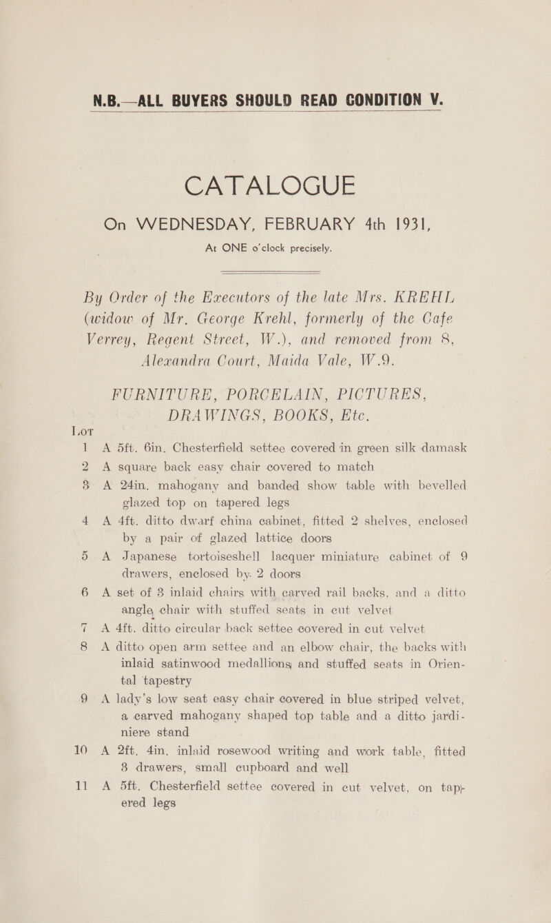  CATALOGUE On WEDNESDAY, FEBRUARY 4th 1931, At ONE o'clock precisely.  6 ~I 10) £? Alexandra Court, Maida Vale, W.9. BUENIVURE “PORCHLAIN. PICTURES, DRAWINGS, BOOKS, Etc. A 5ft. 6in. Chesterfield settee covered in green silk damask A square back easy chair covered to match A 24in. mahogany and banded show table with bevelled glazed top on tapered legs A 4ft. ditto dwarf china cabinet, fitted 2 shelves, enclosed by a pair of glazed lattice doors A Japanese tortoiseshell lacquer miniature cabinet of 9 drawers, enclosed by. 2 doors A set of 3 inlaid chairs with carved rail backs, and a ditto angle chair with stuffed seats in cut velvet A 4ft. ditto circular back settee covered in cut velvet A ditto open arm settee and an elbow chair, the backs with inlaid satinwood medalliong and stuffed seats in Orien- tal tapestry A lady’s low seat easy chair covered in blue striped velvet, a carved mahogany shaped top table and a ditto jardi- niere stand A 2ft. 4in, inlaid rosewood writing and work table, fitted 3 drawers, small cupboard and well A 5ft. Chesterfield settee covered in cut velvet, on tap+ ered legs