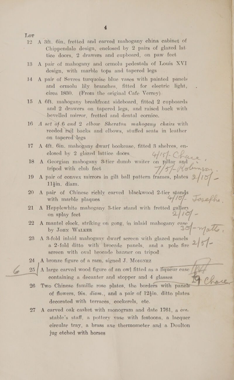 Lor 12 A 3ft, 6in. fretted and carved mahogany china cabinet of Chippendale design, enclosed by 2 pairs of glazed lat. tice doors, 2 drawerg and cupboard, on paw feet 13 A pair of mahogany and ormolu pedestals of Louis XVI design, with marble tops and tapered legs 14 A pair of Sevres turquoise blue vases with painted panels and ormolu lily branches, fitted for electric light, cirea 1830. (From the original Cafe Verrey) 15 A 6ft. mahogany breakfront sideboard, fitted 2 cupboards and 2 drawers on tapered legs, and raised back with bevelled mirror, fretted and dental cornice, 16 A set of.6 and 2 elbow Sheraton mahogany chairs with | reeded rail backs and elbows, stuffed seats in leather on tapered Negs 17 A 4ft. 6in. mahogany dwarf bookease, fitted 8 ener ie en- closed by 2 elazed lattice. doors Gis] f? Lf 18 A Georgian mahogany 3-tier dumb waiter a Di lay and | Pe tripod with club feet rs 7 / by We ntisn, , 19 A pair of convex mirrors in gilt ball pattern frames, ees = [te of - 114in. diam. 20 A pair of Chinese richly carved blackwood 2-tier stands  —— ay) \ with marble plaques 47 10]. SOVCENA | 21 A Hepplewhite mahogany. 3-tier stand with fretted gallery on splay feet | 2/ {Of = | é a 22 A mantel clock, striking on gong, in inlaid mahogany ae Fa 7 by Joun WALKER ~~ | Vie + oe 23 <A 8-fold inlaid mahogany dwarf screen with glazed panels | | 4 a 2-fold ditto with brocade panels, and a_ pole fire | 9 sereen with oval brocade banner on tripod 24 A bronze figure of a ram, signed J. Morannz f ; ee 25} A large carved wood figure of an ow] fitted ag a liqueur: case. RULES <a    containing a decanter and stopper and 4 glasses 26 Two Chinese famille rose plates, the borders with panele-—+-——= of flowers, 9in. diam., and a pair of 124in. ditto plates decorated with terraces, cockerels, ete. 27 A carved oak casket with monogram and date 1761, a con | stable’s staff, a pottery vase with festoons, a lacquer circular tray, a brass axe thermometer and a Doulton jug etched with horses