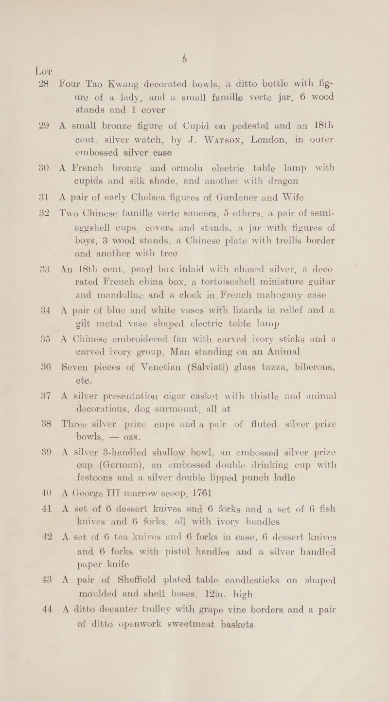 28 29 a0) 92 are) 44 - a) Four Tao Kwang decorated bowls, a ditto bottle with fig- ure of a lady, and a small famille verte jar, 6 wood stands and 1 cover A small bronze figure of Cupid on pedestal and an 18th cent. silver watch, by J. Warson, London, in outer embossed silver case A French bronze and ormolu electric table lamp with cupids and silk shade, and another with dragon A pair of early Chelsea figures of Gardener and Wife Two Chinese famille verte saucers, 5 others, a pair of semi- eggshell cups, covers and stands, a jar with figures ol boys, 38 wood stands, a Chinese plate with trellis border and another with tree An 18th cent. pearl bex inlaid with chased silver, a deco. rated French china box, a tortoiseshell miniature guitar and mandoline and a clock in French mahogany case A pair of blue and white vases with lizards in relief and a gilt metal vase shaped electric table lamp A Chinese embroidered fan with carved ivory sticks and a carved ivory group, Man standing on an Animal Seven pieces of Venetian (Salviati) glass tazza, biberons, ete. A silver presentation cigar casket with thistle and animal decorations, dog surmount, all at Three silver prize cups anda pair of fluted silver prize bowls, — ozs. A silver 8-handled shallow bowl, an embossed silver prize cup (German), an embossed double drinking cup with festoons and a silver double lipped punch ladle A George IIT marrow scoop, 1761 A set of 6 dessert knives and 6 forkg and a set of 6 fish knives and 6 forks, all with ivory handles A set of 6 tea knives and 6 forks in case, 6 dessert knives and 6 forks with pistol handles and a silver handled paper knife A pair of Sheffield plated table candlesticks on shaped moulded and shell bases, 12in. high A ditto decanter trolley with grape vine borders and a pair of ditto openwork sweetmeat baskets
