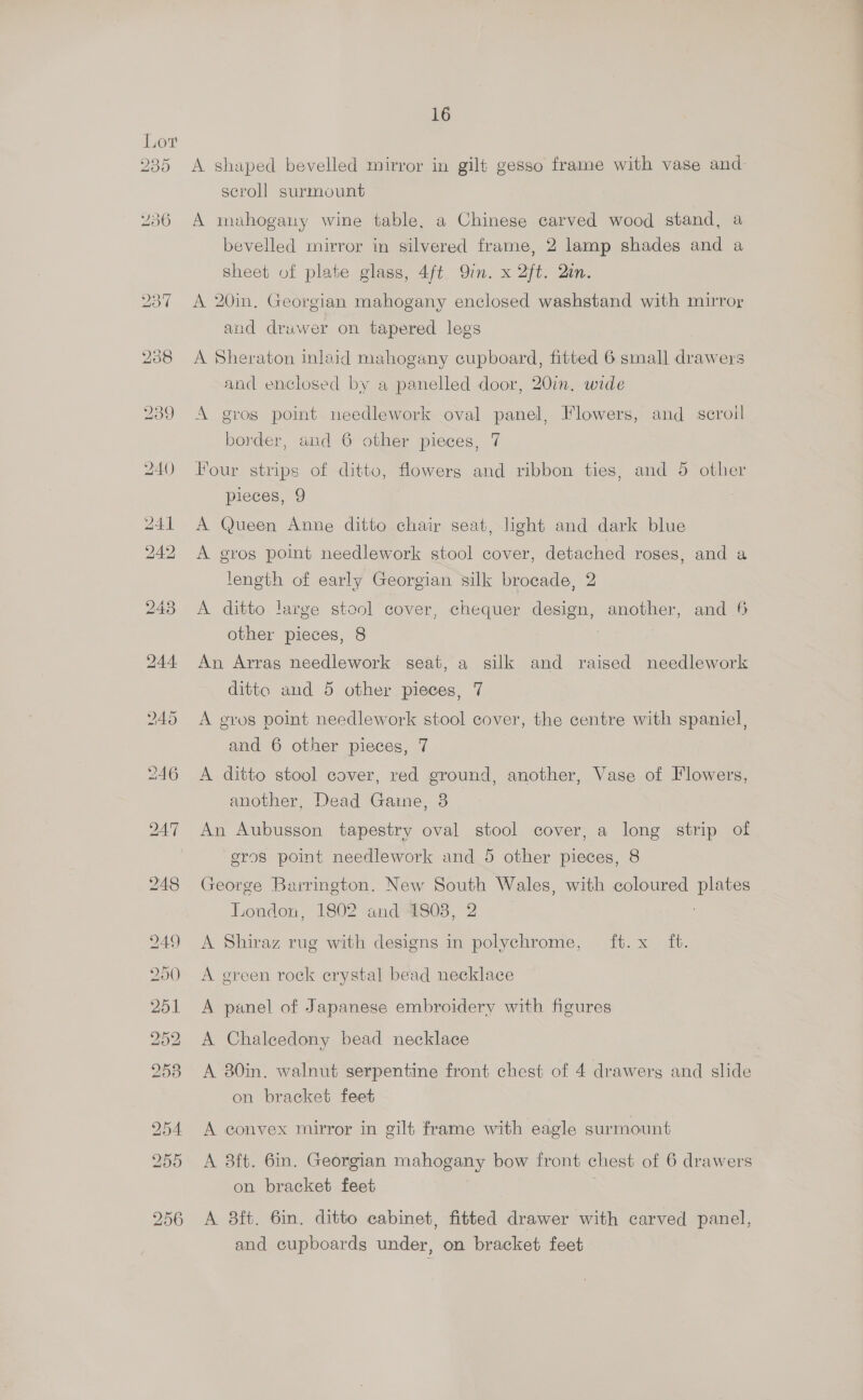 230 16 A shaped bevelled mirror in gilt gesso frame with vase and scroll surmount A mahogany wine table, a Chinese carved wood stand, a bevelled mirror in silvered frame, 2 lamp shades and a sheet of plate glass, 4ft. Qin. x 2ft. Qin. A 20in. Georgian mahogany enclosed washstand with mirror and drawer on tapered legs A Sheraton inlaid mahogany cupboard, fitted 6 small drawers and enclosed by a panelled door, 20in. wide A grog point needlework oval panel, Flowers, and sceroil border, and 6 other pieces, 7 Hour strips of ditto, flowers and ribbon ties, and 5 other pieces, 9 A Queen Anne ditto chair seat, light and dark blue A gros point needlework stool cover, detached roses, and a length of early Georgian silk brocade, 2 A ditto large stool cover, chequer design, another, and 6 other pieces, 8 An Arras needlework seat, a silk and raised needlework ditto and 5 other pieces, 7 A gros point needlework stool cover, the centre with spaniel , and 6 other pieces, 7 A ditto stool cover, red ground, another, Vase of Flowers, another, Dead Gaine, 3 An Aubusson tapestry oval stool cover, a long strip of eros point needlework and 5 other pieces, 8 George Barrington. New South Wales, with coloured plates London, 1802 and 1808, 2 A Shiraz rug with designs in polychrome, ft. x_ ft. A green rock erystal bead necklace A panel of Japanese embroidery with figures A Chaleedony bead necklace A 30in. walnut serpentine front chest of 4 drawers and slide on bracket feet A convex mirror in gilt frame with eagle surmount A 3ft. 6in. Georgian mahogany bow front chest of 6 drawers on bracket feet A 8ft. 6in. ditto cabinet, fitted drawer with carved panel, and cupboards under, on bracket feet