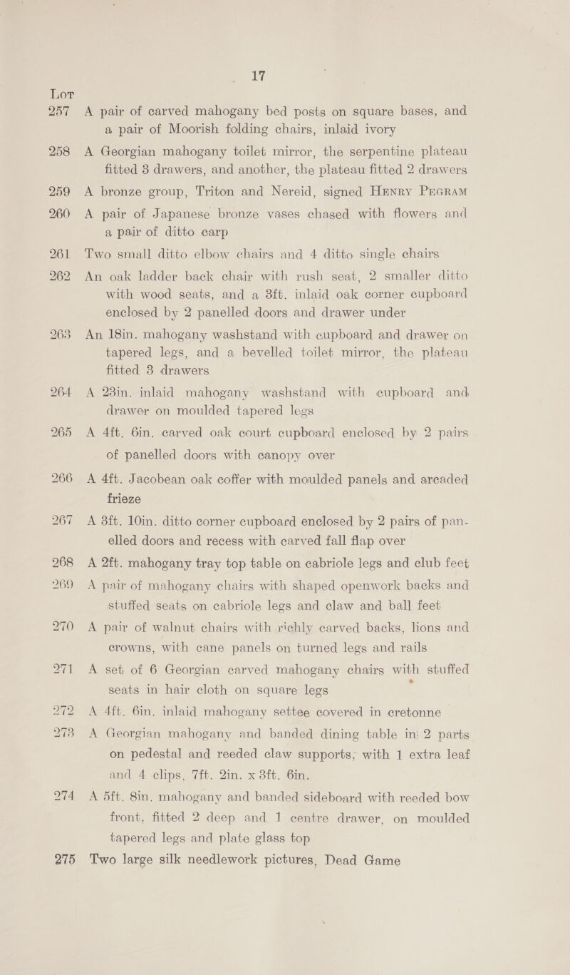 Lot Pais 258 275 17 A pair of carved mahogany bed posts on square bases, and a pair of Moorish folding chairs, inlaid ivory A Georgian mahogany toilet mirror, the serpentine plateau fitted 3 drawers, and another, the plateau fitted 2 drawers A bronze group, Triton and Nereid, signed Henry PrGRAM A pair of Japanese bronze vases chaged with flowers and a pair of ditto carp Two small ditto elbow chairs and 4 ditto single chairs An oak ladder back chair with rush seat, 2 smaller ditto with wood seats, and a 8ft. inlaid oak corner cupboard enclosed by 2 panelled doors and drawer under An 18in. mahogany washstand with cupboard and drawer on tapered legs, and a bevelled toilet mirror, the plateau fitted 8 drawers A 28in. inlaid mahogany washstand with cupboard and drawer on moulded tapered legs A 4ft. 6in. carved oak court cupboard enclosed by 2 pairs of panelled doors with canopy over A 4ft. Jacobean oak coffer with moulded panels and arcaded frieze A 3ft. 10in. ditto corner cupboard enclosed by 2 pairs of pan- elled doors and recess with carved fall flap over A 2ft. mahogany tray top table on cabriole legs and club feet A pair of mahogany chairs with shaped openwork backs and stuffed seats on cabriole legs and claw and ball feet A pair of walnut chairs with richly carved backs, lions and crowns, with cane panels on turned legs and rails A set of 6 Georgian carved mahogany chairs with stuffed seats in hair cloth on square legs A 4ft. 6in. inlaid mahogany settee covered in eretonne A Georgian mahogany and banded dining table in: 2 parts on pedestal and reeded claw supports, with 1 extra leaf and 4 clips, 7ft. 2in. x 8ft. 6in. A 5ft. 8in. mahogany and banded sideboard with reeded bow front, fitted 2 deep and 1 centre drawer, on moulded tapered lees and plate glass top Two large silk needlework pictures, Dead Game