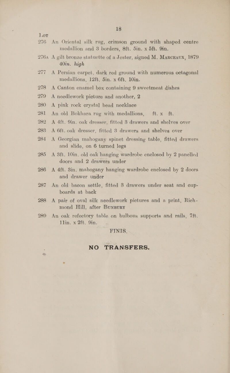 1.0T 276 18 An Oriental silk rug, crimson ground with shaped centre medallion and 8 borders, 8ft. 5in. x d5ft. Qin. A gilt bronze statuette of a Jester, signed M. Marcraux, 1879 40in. high A Persian carpet, dark red ground with numerous octagonal medallions, 12ft. 5in. x 6ft. 10in. A Canton enamel box containing 9 sweetmeat dishes A needlework picture and another, 2 A pink rock crystal bead necklace An old Bokhara rug with medallions, ft. x ft. A 4ft. 9in. oak dresser, fitted 3 drawers and shelves over A 6ft. oak dresser, fitted 8 drawerg and shelves over A Georgian mahogany spinet dressing table, fitted drawers and slide, on 6 turned legs A 3ft. 10in. old oak hanging wardrobe enclosed by 2 panelled doors and 2 drawers under A 4ft. 8in. mahogany hanging wardrobe enclosed by 2 doors and drawer under An old bacon settle, fitted 3 drawers under seat and cup- boards at back A pair of oval silk needlework pictures and a print, Rich- mond Hill, after (Bunpury An oak refectory table on bulbous supports and rails, 7ft. 1lin. x 2ft. 9in. FINIS. NO TRANSFERS.