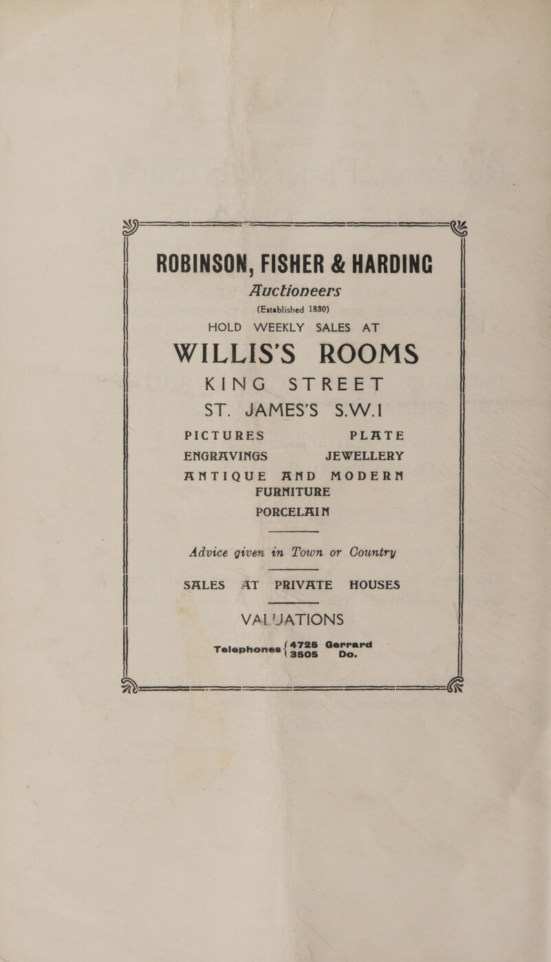 Se oe RET A SE RR RR EE: CS EM Rn cece gee SR Ten GE OY EE eas      ROBINSON, FISHER &amp; HARDING Auctioneers (Established 1830) HOLD WEEKLY SALES AT WILLIS'S ROOMS KING STREET ST. JAMES’S S.W.1 PICTURES PLATE ENGRAVINGS JEWELLERY ANTIQUE AND MODERN FURNITURE PORCELAIN    Advice given in Town or Country   SALES AT PRIVATE HOUSES | VALUATIONS Telephones { pee a lg  
