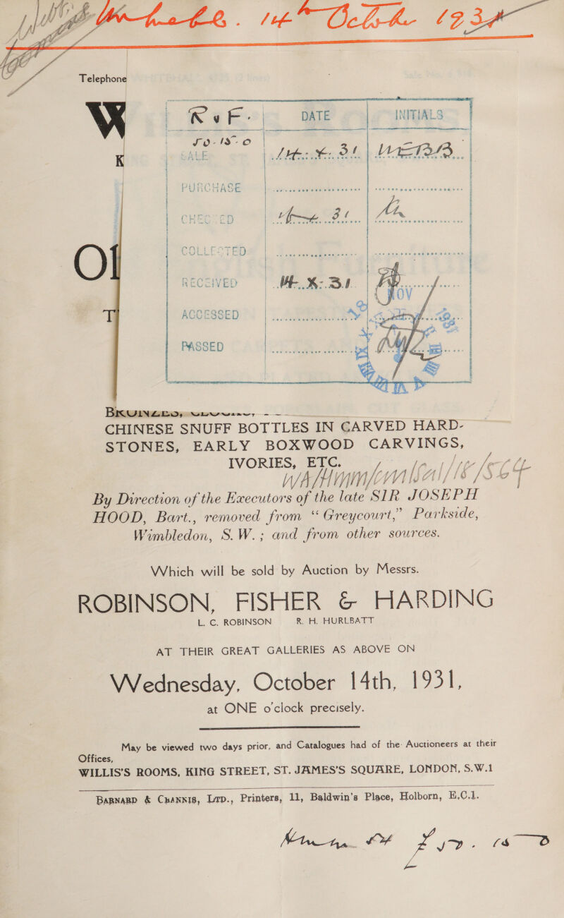  ACCESSED  Piece, CHINESE SNUFF BOTTLES IN CARVED HARD- STONES, EARLY BOXWOOD cae: IVORIES, ETC. ag ae wAlimmponisal//6 /S 64 By Direction of the Executors of the late SIR. ee HOOD, Bart., removed from “ Greycourt,” Parkside, Baa liedon, S.W.; and from other sources. Which will be sold by Auction by Messrs. ROBINSON, FISHER &amp; HARDING L. C. ROBINSON R. H. HURLBATT AT THEIR GREAT GALLERIES AS ABOVE ON Wednesday. October 14th, 1931, at ONE o'clock precisely.  May be viewed two days prior, and Catalogues had of the: Auctioneers at their Offices, WILLIS’S ROOMS, KING STREET, ST. JAMES’S SQUARE, LONDON, S.W.1   Barnagp &amp; Cuannis, Ltp., Printers, 11, Baldwin’s Place, Holborn, E.C.1. Min, OF Ze jb 8 fn