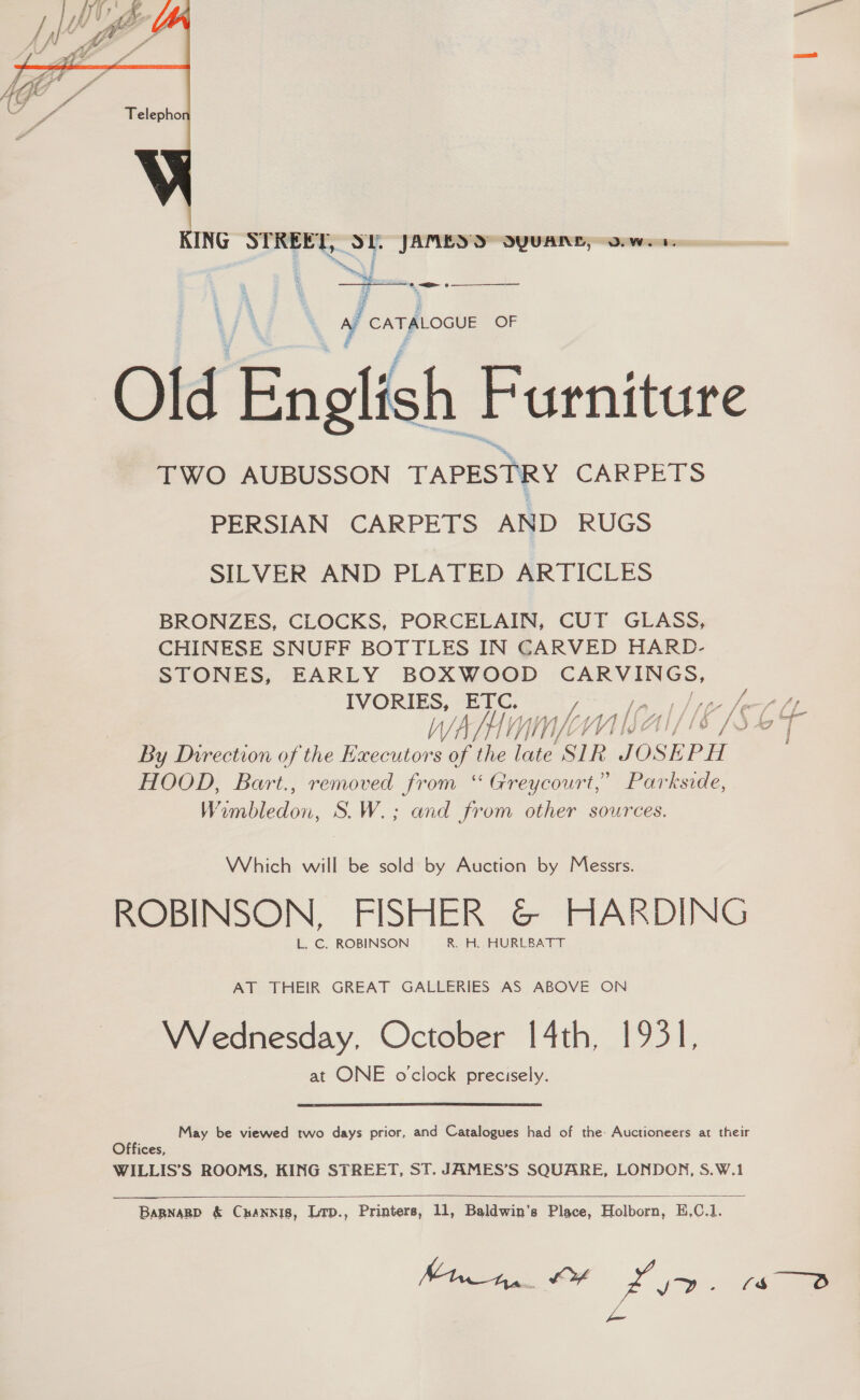  ING rT LST JAMES DS OYUANL, -oowes: : i, ;  =) CATALOGUE OF Old English Furniture TWO AUBUSSON TAPESTRY CARPETS PERSIAN CARPETS AND RUGS SILVER AND PLATED ARTICLES BRONZES, CLOCKS, PORCELAIN, CUT GLASS, CHINESE SNUFF BOTTLES IN CARVED HARD- STONES, EARLY BOXWOOD CARVINGS, IVORIES, Ee. 7 te | pga fee WA Lyin VY VI IEA if fe vi 5 49 eis By Direction of the Executors of the late SIR JOSEPH HOOD, Bart., removed from ‘“ Greycourt,’ Parkside, i oaiecon, S.W.; and from other sources. Which will be sold by Auction by Messrs. ROBINSON, FISHER G@ HARDING L. C. ROBINSON R. H. HURLBATT AT THEIR GREAT GALLERIES AS ABOVE ON Wednesday, October 14th, 1931, at ONE o'clock precisely. May be viewed two days prior, and Catalogues had of the: Auctioneers at their Offices, WILLIS’S ROOMS, KING STREET, ST. JAMES’S SQUARE, LONDON, S.W.1   BaRNagp &amp; Cnannis, Ltp., Printers, 11, Baldwin’s Place, Holborn, E,C.1. Minna. OF 4 ie (Ss 8 ee