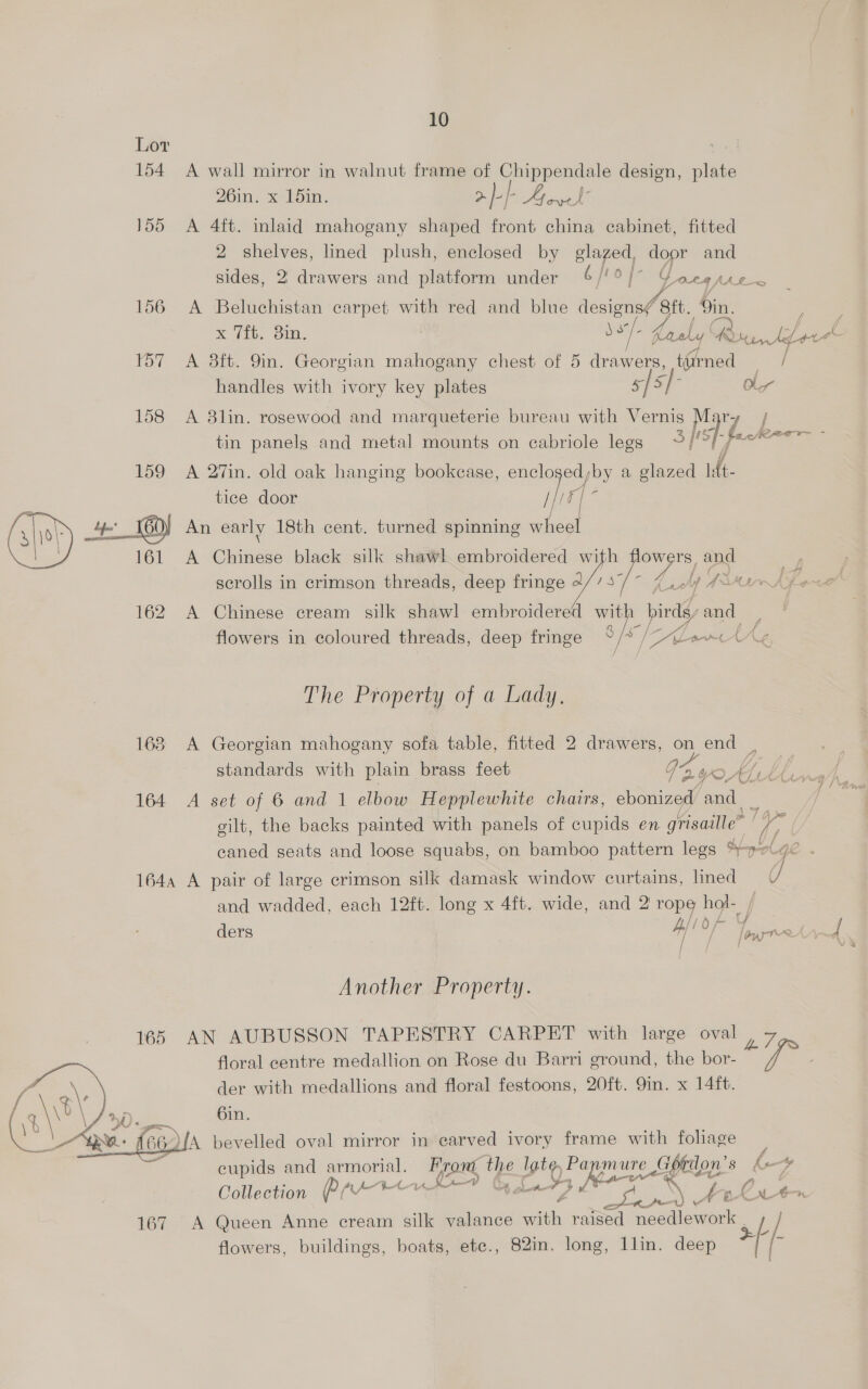 Lor a 154 A wall mirror in walnut frame of Chippendale design, plate 261n. x Pd5in. &gt; feP al 155 A 4ft. inlaid mahogany shaped front china cabinet, fitted 2 cree lined plush, enclosed by glazed, door and sides, 2 drawers and platform under 6 fro, o]- ¢ OL8 JN) k_-&lt; 156 A Beluchistan carpet with red and blue designs/ ‘tt. Sin. : . x (i. om. ie - ED iA * oe J th 157 A 8ft. 9in. Georgian mahogany chest of 5 drawers, tired ae: handles with ivory key plates Sfo/7 Oy 158 A 8lin. rosewood and marqueterie bureau with Vernis hsp: y] / tin panels and metal mounts on cabriole legs °/' | pats 2 159 A 27in. old oak hanging bookcase, enclogedyby a glazed ldt- tice door if (F| 2 (sh) + 4 _160) An early 18th cent. turned spinning wheel 161 A Chinese black silk shawl embroidered with a ge and | | scrolls in crimson threads, deep fringe 2/7 57 PY Ae Te Pe 162 A Chinese cream silk shawl embroidered with birds, and flowers in coloured threads, deep fringe ° /* / eS ALomtt €) The Property of a Lady. 168 A Georgian mahogany sofa table, fitted 2 drawers, my end ‘ standards with plain brass feet 72.90, 164 A set of 6 and 1 elbow Hepplewhite chairs, ebonized’ fie gilt, the backs painted with panels of cupids en grisaille” caned seats and loose squabs, on bamboo pattern legs S-yr.¢c 164, A pair of large crimson silk damask window curtains, lmed = V and wadded, each 12ft. long x 4ft. wide, and 2 rope hol- ; A! 0 /- ders hed ae ae, Another Property. 165 AN AUBUSSON TAPESTRY CARPET with large oval oe , floral centre medallion on Rose du Barri ground, the bor- ‘ea ¢\ der with medallions and floral festoons, 20ft. 9in. x 14ft. / a\\b\ Dip Sm. e + {e614 bevelled oval mirror in earved ivory frame with foliage ; cupids and armorial. From the Ue are ure gfe 8 kaw Il P ye 9 Aw Ps: Aon xp i a Pd L 4 Collection ae Avtre 167 A Queen Anne cream silk valance meh raised a ee L/ flowers, buildings, boats, ete., 82in. long, llin. deep F/- 