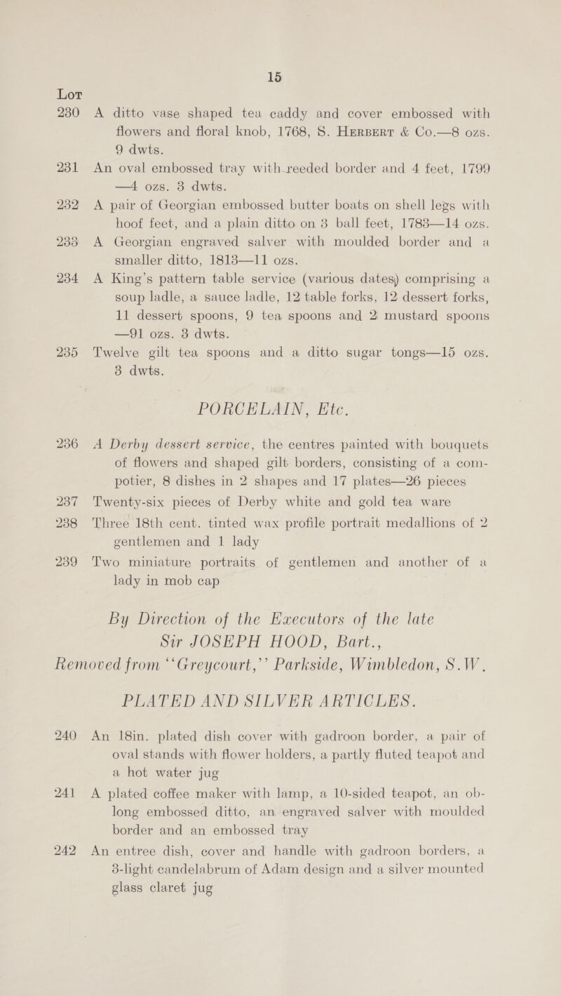 230 bo ee) OX 15 A ditto vase shaped tea caddy and cover embossed with flowers and floral knob, 1768, S. Hersert &amp; Co.—8 ozs. 9 dwis. An oval embossed tray with_reeded border and 4 feet, 1799 —4 ozs. 8 dwts. A pair of Georgian embossed butter boats on shell legs with hoof feet, and a plain ditto on 3 ball feet, 1783—14 ozs. A Georgian engraved salver with moulded border and a smaller ditto, 1818—11 ozs. A King’s pattern table service (various dates) comprising a soup ladle, a sauce ladle, 12 table forks, 12 dessert forks, 11 dessert spoons, 9 tea spoons and 2 mustard spoons —91 ozs. 3 dwts. Twelve gilt tea spoons and a ditto sugar tongs—I15 ozs. 3 dwts. PORCELAIN, Etc. A Derby dessert service, the centres painted with bouquets of flowers and shaped gilt borders, consisting of a com- potier, 8 dishes in 2 shapes and 17 plates—26 pieces Twenty-six pieces of Derby white and gold tea ware Three 18th cent. tinted wax profile portrait medallions of 2 gentlemen and 1 lady Two miniature portraits of gentlemen and another of a lady in mob cap By Direction of the Executors of the late or JOSEPH HOOD, Batt., 240 241 242 PLATED AND SILVER ARTICLES. An 18in. plated dish cover with gadroon border, a pair of oval stands with flower holders, a partly fluted teapot and a hot water jug A plated coffee maker with lamp, a 10-sided teapot, an ob- long embossed ditto, an engraved salver with moulded border and an embossed tray An entree dish, cover and handle with gadroon borders, a 3-light candelabrum of Adam design and a silver mounted glass claret jug