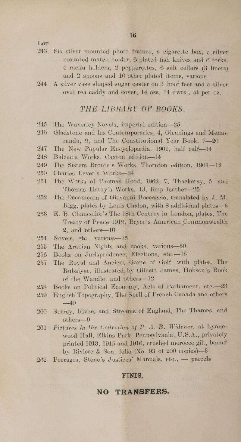 243 16 Six silver mounted photo frames, a cigarette box, a silver mounted match holder, 6 plated fish knives and 6 forks, 4 menu holders, 2 pepperettes, 6 salt cellars (8 liners) and 2 spoons and 10 other plated items, various A silver vase shaped sugar caster on 8 hoof feet and a silver oval tea caddy and cover, 14 ozs, 14 dwts., at per oz. THE LIBRARY OF BOOKS. The Waverley Novels, imperial edition—25 . Gladstone and his Contemporaries, 4, Gleanings and Memo- randa, 9, and The Constitutional Year Book, 7—20 The New Popular Encyclopedia, 1901, half calf—14 Balzae’s Works, Caxton edition—14 The Sisters Bronte’s Works, Thornton edition, 1907—12 Charles Lever’s Works—&amp;4 The Works of Thomas~Hood, 1862, 7, Thackeray, 5, and Thomas Hardy’s Works, 18, hmp leather—25 The Decameron of Giovanni Boccaccio, translated by J. M. Rigg, plates by Louis Chalon, with 8 additional plates—3 EK. B. Chanecellor’s The 18th Century in London, plates, The Treaty of Peace 1919, Bryce’s American Commonwealth 2, and others—10 Novels, etc., various—75 The Arabian Nights and books, various—50 Books on Jurisprudence, Elections, ete.—15 The Royal and Ancient Game of Golf, with plates, The Rubaiyat, illustrated by Gilbert James, Hobson’s Book of the Wandle, and others—12 Books on Political Keonomy, Acts of Parliament, ete.—23 English Topography, The Spell of French Canada and others —40 Surrey, Rivers and Streams of England, The Thames, and others—9 | Pictures in the Collection of P. A, B. Widener, at Lynne- wood Hall, Elkins Park, Pennsylvania, U.S.A., privately printed 1918, 1915 and 1916, crushed morocco gilt, bound by Riviere &amp; Son, folio (No. 93 of 200 copies)—3 Peerages, Stone’s Justices’ Manuals, etc., — parcels  FINIS. NO TRANSFERS.