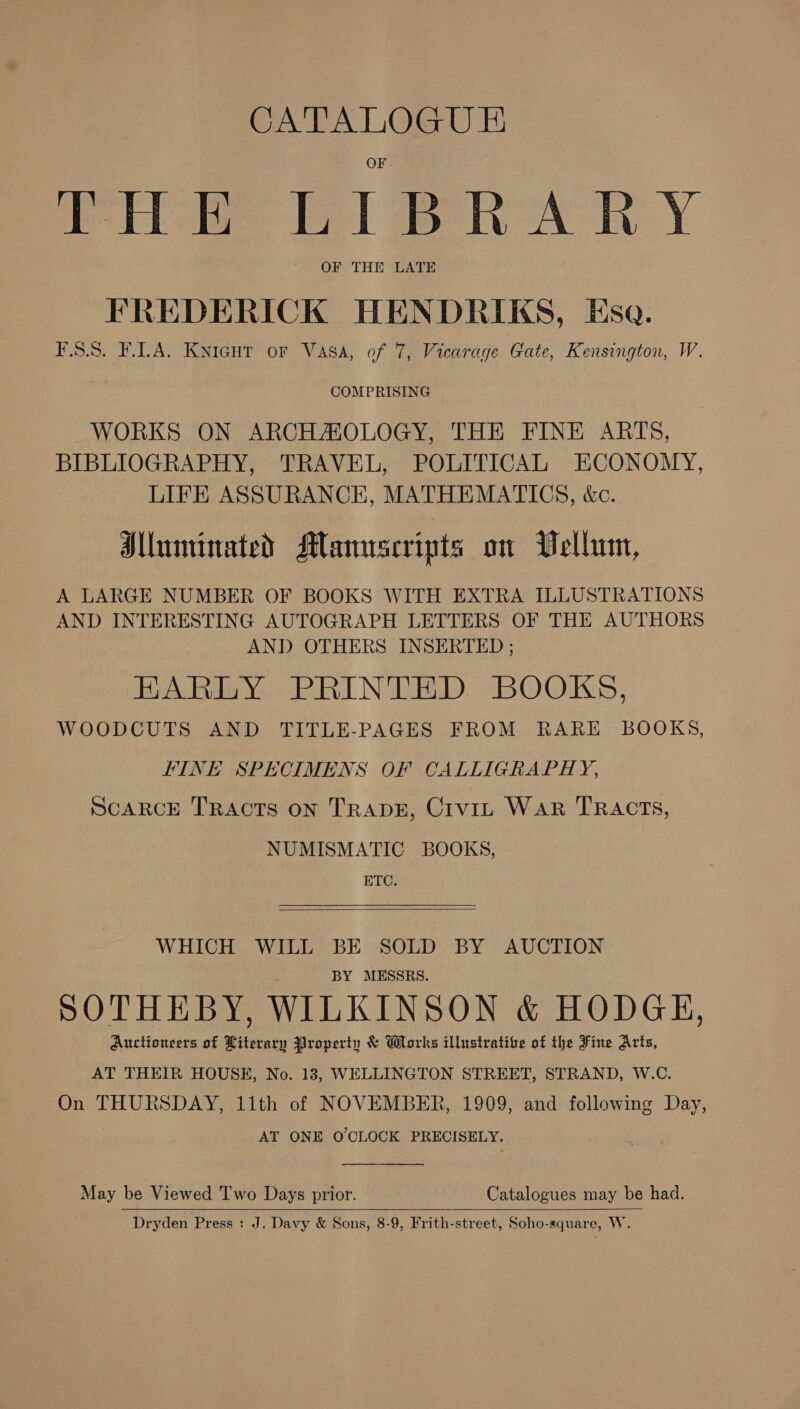 CATALOGUE Pie LIBRARY OF THE LATE FREDERICK HENDRIKS, Esa. FSS. FLA. Kyicut or Vasa, of 7, Vicarage Gate, Kensington, W. COMPRISING WORKS ON ARCHAOLOGY, THE FINE ARTS, BIBLIOGRAPHY, TRAVEL, POLITICAL ECONOMY, LIFE ASSURANCE, MATHEMATICS, &amp;c. Hlluninated Manuscripts on UWellun, A LARGE NUMBER OF BOOKS WITH EXTRA ILLUSTRATIONS AND INTERESTING AUTOGRAPH LETTERS OF THE AUTHORS AND OTHERS INSERTED ; EHARLY PRINTED BOOKS, WOODCUTS AND TITLE-PAGES FROM RARE BOOKS, FINE SPECIMENS OF CALLIGRAPHY, ScaRCE TRAcTs on TRADE, Crvip WAR TRACTS, NUMISMATIC BOOKS, ETC.  WHICH WILL BE SOLD BY AUCTION BY MESSRS. SOTHEBY, WILKINSON &amp; HODGE, Auctioneers of Literary Property &amp; Works illustrative of the Fine Arts, AT THEIR HOUSE, No. 13, WELLINGTON STREET, STRAND, W.C. On THURSDAY, 11th of NOVEMBER, 1909, and following Day, | AT ONE O'CLOCK PRECISELY. May be Viewed Two Days prior. Catalogues may be had.   Dryden Press : J. Davy &amp; Sons, 8-9, Frith-street, Soho-square, W.