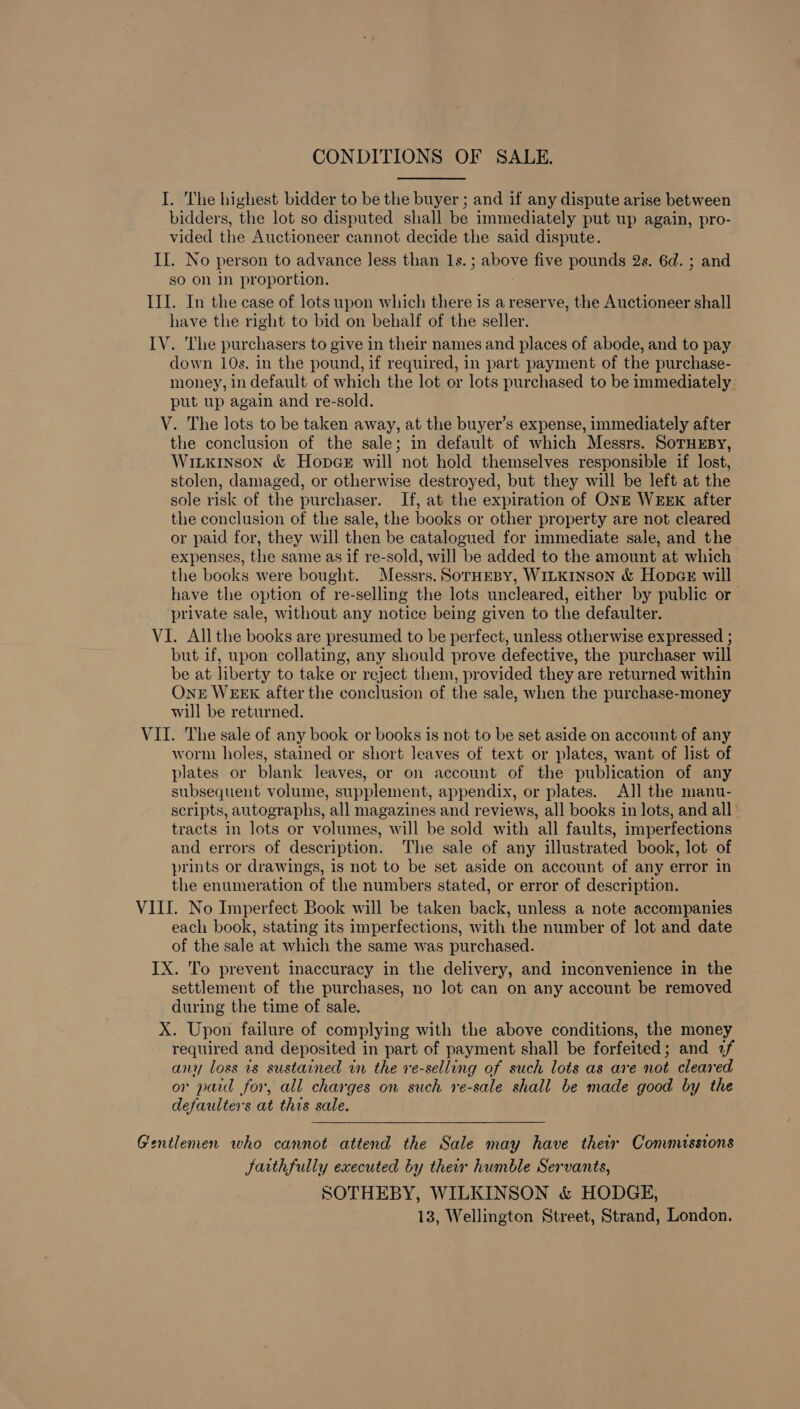 CONDITIONS OF SALE. I. The highest bidder to be the buyer ; and if any dispute arise between bidders, the lot so disputed shall be immediately put up again, pro- vided the Auctioneer cannot decide the said dispute. II. No person to advance less than 1s. ; above five pounds 2s. 6d. ; and so on in proportion. III. In the case of lots upon which there is a reserve, the Auctioneer shall have the right to bid on behalf of the seller. IV. The purchasers to give in their names and places of abode, and to pay down 10s. in the pound, if required, in part payment of the purchase- money, in default of which the lot or lots purchased to be immediately put up again and re-sold. V. The lots to be taken away, at the buyer’s expense, immediately after the conclusion of the sale; in default of which Messrs. SoTHEByY, Wiikinson &amp; Hopce will not hold themselves responsible if lost, stolen, damaged, or otherwise destroyed, but they will be left at the sole risk of the purchaser. If, at the expiration of ONE WEEK after the conclusion of the sale, the books or other property are not cleared or paid for, they will then be catalogued for immediate sale, and the expenses, the same as if re-sold, will be added to the amount at which the books were bought. Messrs. SorHEBY, WILKINSON &amp; Hopes will have the option of re-selling the lots uncleared, either by public or ‘private sale, without any notice being given to the defaulter. VI. All the books are presumed to be perfect, unless otherwise expressed ; but.if, upon collating, any should prove defective, the purchaser will be at liberty to take or reject them, provided they are returned within OnE WEEK after the conclusion of the sale, when the purchase-money will be returned. VII. The sale of any book or books is not to be set aside on account of any worm holes, stained or short leaves of text or plates, want of list of plates or blank leaves, or on account of the publication of any subsequent volume, supplement, appendix, or plates. All the manu- scripts, autographs, all magazines and reviews, all books in lots, and all ' tracts in lots or volumes, will be sold with all faults, imperfections and errors of description. The sale of any illustrated book, lot of prints or drawings, is not to be set aside on account of any error in the enumeration of the numbers stated, or error of description. VIII. No Imperfect Book will be taken back, unless a note accompanies each book, stating its imperfections, with the number of lot and date of the sale at which the same was purchased. IX. To prevent inaccuracy in the delivery, and inconvenience in the settlement of the purchases, no lot can on any account be removed during the time of sale. X. Upon failure of complying with the above conditions, the money required and deposited in part of payment shall be forfeited; and 2f any loss is sustained in the re-selling of such lots as are not cleared or paid for, all charges on such re-sale shall be made good by the defaulters at this sale. Gentlemen who cannot attend the Sale may have their Commissions faithfully executed by their humble Servants, SOTHEBY, WILKINSON &amp; HODGE, 13, Wellington Street, Strand, London.
