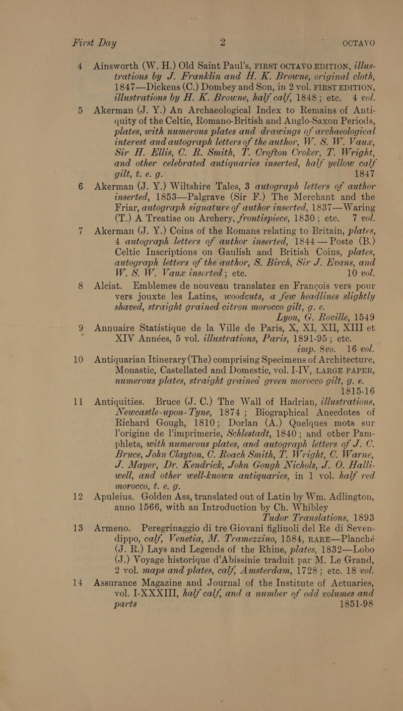 10 11 13 14 trations by J. Franklin and H. K. Browne, original cloth, 1847—Dickens (C.) Dombey and Son, in 2 vol. FIRST EDITION, illustrations by H. K. Browne, half calf, 1848; etc. 4 vol. Akerman (J. Y.) An Archaeological Index to Remains of Anti- quity of the Celtic, Romano-British and Anglo-Saxon Periods, plates, with numerous plates and drawings of archaeological interest and autograph letters of the author, W. S. W. Vaua, Sir H. Ellis, C. R. Smith, T. Crofton Croker, T. Wright, and other celebrated antiquaries inserted, half yellow calf guilt, tie. g: 1847 Akerman (J. Y.) Wiltshire Tales, 3 autograph letters of author inserted, 1853—Palgrave (Sir F.) The Merchant and the Friar, autograph signature of author inserted, 1837—Waring (T.) A Treatise on Archery, frontispiece, 1830; etc. 7 vol. Akerman (J. Y.) Coins of the Romans relating to Britain, plates, 4 autograph letters of author inserted, 1844-— Poste (B.) Celtic Inscriptions on Gaulish and British Coins, plates, autograph letters of the author, S. Birch, Sir J. Evans, and W. S. W. Vauz inserted ; ete. 10 vol. Alciat. Emblemes de nouveau translatez en Francois vers pour vers jouxte les Latins, woodcuts, a few headlines slightly shaved, straight grained citron morocco gilt, g. eé. Lyon, G. Roville, 1549 Annuaire Statistique de la Ville de Paris, X, XI, XII, XIII et XIV Années, 5 vol. dllustrations, Paris, 1891-95 ; ete. imp. 8vo. 16 vol. Antiquarian Itinerary (The) comprising Specimens of Architecture, Monastic, Castellated and Domestic, vol. I-IV, LARGE PAPER, numerous plates, straight grainea green morocco gilt, g. é. 1815-16 Antiquities. Bruce (J. C.) The Wall of Hadrian, illustrations, Newcastle-upon-Tyne, 1874; Biographical Anecdotes of Richard Gough, 1810; Dorlan (A.) Quelques mots sur Yorigine de limprimerie, Schlestadt, 1840; and other Pam- phlets, wth numerous plates, and autograph letters of J. C. Bruce, John Clayton, C. Roach Smith, T. Wright, C. Warne, J. Mayer, Dr. Kendrick, John Gough Nichols, J. O. Halli- well, and other well-known antiquaries, in 1 vol. half red morocco, t. é. g. Apuleius. Golden Ass, translated out of Latin by Wm. Adlington, anno 1566, with an Introduction by Ch. Whibley Tudor Translations, 1893 Armeno. Peregrinaggio di tre Giovani figliuoli del Re di Seven- dippo, calf, Venetia, M. Tramezzino, 1584, RARE—Planché (J. R.) Lays and Legends of the Rhine, plates, 1832—Lobo (J.) Voyage historique d’Abissinie traduit par M. Le Grand, 2 vol. maps and plates, calf, Amsterdam, 1728; etc. 18 vol. Assurance Magazine and Journal of the Institute of Actuaries, vol. I-X XXIII, half calf, and a number of odd volumes and parts 1851-98