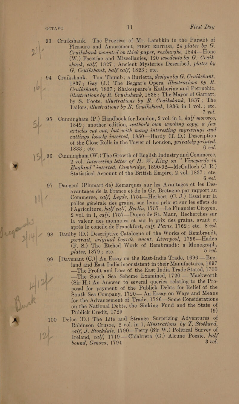 gi alte” a) i + &amp; hi 93 94 95 S7 98 oY Cruikshank. The Progress of Mr. Lambkin in the Pursuit of Pleasure and Amusement, FIRST EDITION, 24 plates by G. Cruikshank mounted on thick paper, roxburghe, 1844——Hone (W.) Facetiae and Miscellanies, 120 woodcuts by G. Crutk- shank, calf, 1827; Ancient Mysteries Described, plates by G. Cruikshank, half calf, 1823; etc. Cruikshank. Tom Thumb; a Burletta, designs by G. Cruikshank, 1837; Gay (J.) The Beggar’s Opera, @lustrations by R. Cruikshank, 1837; Shakespeare’s Katherine and Petruchio, illustrations by R. Cruikshank, 1838 ; The Mayor of Garratt, by S. Foote, ilustrations by R. Cruikshank, 1837; The Tailors, zllustrations by R. Cruikshank, 1836, in 1 vol. ; etc. 7 vol. Cunningham (P.) Handbook for London, 2 vol. in 1, half morocco, 1849; another edition, author’s own working copy, a Sew articles cut out, but with many interesting engravings and cuttings loosely inserted, 1850—Hardy (T. D.) Description of the Close Rolls in the Tower of London, privately printed, 1833 ; ete. 6 vol. Cunningham (W.) The Growth of English Industry and Commerce, 2 vol. interesting letter of H. W. King on “ Vineyards in England” inserted, Cambridge, 1890-92—McCulloch (Jak. ) Statistical Account of the British Empire, 2 vol. 1837; etc. 6 vol. Dangeul (Plumart de) Remarques sur les Avantages et les Des- avantages de la France et de la Gr. Bretagne par rapport au Commerce, calf, Leyde, 1754—Herbert (C. J.) Essai sur la police générale des grains, sur leurs prix et sur les effets de V Agriculture, half calf, Berlin, 1757—Le Financier Citoyen, 2 vol. in 1, calf, 1757—Dupré de St. Maur, Recherches sur la valeur des monnoies et sur le prix des grains, avant et apres le concile de Franckfort, calf, Paris, 1762; etc. 8 vol. Daulby (D.) Descriptive Catalogue of the Works of Rembrandt, portrait, original boards, uncut, Liverpool, 1796—Haden (F. S.) The Etched Work of Rembrandt: a Monograph, plates, 1879; etc. 5 vol. [Davenant (C.)] An Essay on the East-India Trade, 1696 —Eng- land and East India inconsistent in their Manufactures, 1697 —-The Profit and Loss of the East India Trade Stated, 1700 —The South Sea Scheme Examined, 1720 — Mackworth (Sir H.) An Answer to several queries relating to the Pro- posal for payment of the Publick Debts for Relief of the South Sea Company, 1720— An Essay on Ways and Means for the Advancement of Trade, 1726—Some Considerations on the National Debts, the Sinking Fund and the State of Publick Credit, 1729 (9) Robinson Crusoe, 2 vol. in 1, 2llustrations by T. Stothard, calf, J. Stockdale, 1790—Petty (Sir W.) Political Survey of Ireland, calf, 1719 —Chiabrera (G.) Alcune Poesie, half