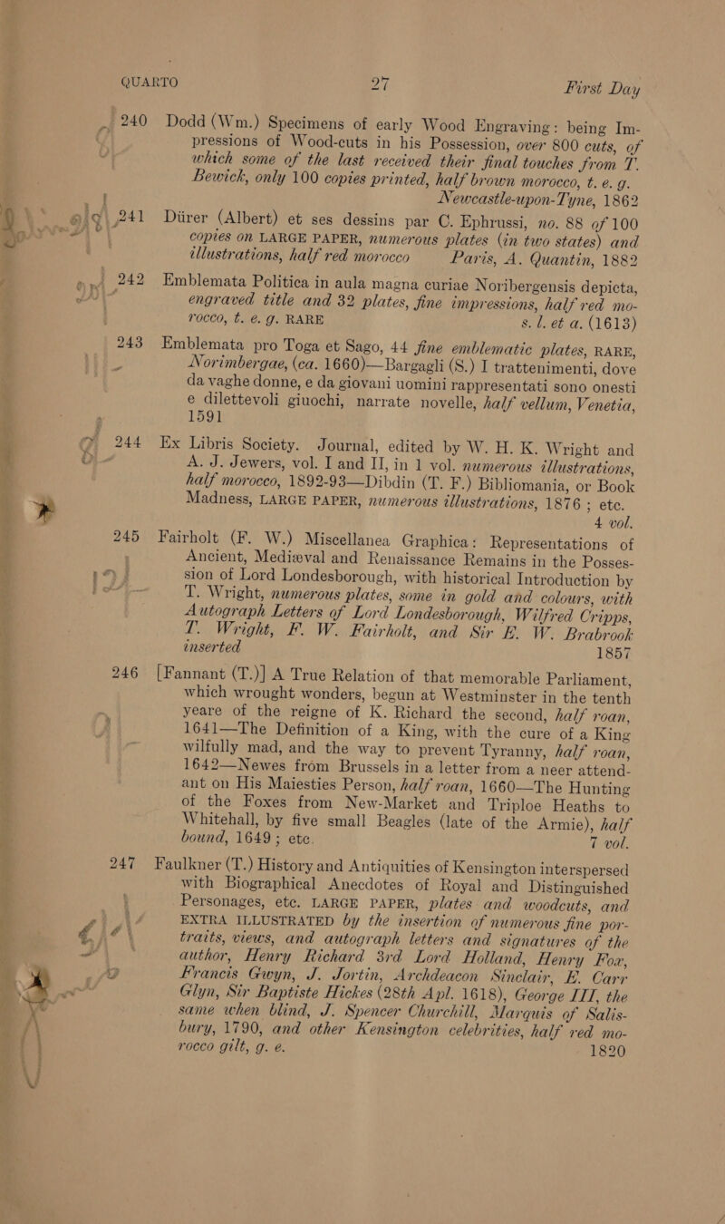 ig} 241 A 242 243 244 245 246 247 yA é a pressions of Wood-cuts in his Possession, over 800 cuts, of which some of the last received their jinal touches from T. Bewick, only 100 copies printed, half brown morocco, t. é. g. Newcastle-upon-Tyne, 1862 Diirer (Albert) et ses dessins par C. Ephrussi, no. 88 of 100 copies on LARGE PAPER, numerous plates (in two states) and ellustrations, half red morocco Paris, A. Quantin, 1882 Emblemata Politica in aula magna curiae Noribergensis depicta, engraved title and 32 plates, fine empressions, half red mo- rocco, t. @. g. RARE s. 1. e¢ a. (1613) Emblemata pro Toga et Sago, 44 jine emblematic plates, RARK, Norimbergae, (ca. 1660)—Bargagli (S.) I trattenimenti, dove da vaghe donne, e da giovani uomini rappresentati sono onesti e dilettevoli giuochi, narrate novelle, half vellum, Venetia, 1591 Ex Libris Society. Journal, edited by W. H. K. Wright and A. J. Jewers, vol. I and II, in 1 vol. numerous illustrations, half morocco, 1892-93—Dibdin (T. F.) Bibliomania, or Book Madness, LARGE PAPER, numerous ellustrations, 1876 ; etc. 4 vol. Fairholt (F. W.) Miscellanea Graphica: Representations of Ancient, Medieval and Renaissance Remains in the Posses- sion of Lord Londesborough, with historical Introduction by T. Wright, numerous plates, some in gold and colours, with Autograph Letters of Lord Londesborough, Wilfred Cripps, LT. Wright, F. W. Fairholt, and Sir E. W. Brabrook: inserted 1857 [Fannant (T.)] A True Relation of that memorable Parliament, which wrought wonders, begun at Westminster in the tenth yeare of the reigne of K. Richard the second, half roan, 1641—The Definition of a King, with the cure of a King wilfully mad, and the way to prevent Tyranny, half roan, 1642—Newes from Brussels in a letter from a neer attend- ant on His Maiesties Person, half roan, 1660—The Hunting of the Foxes from New-Market and Triploe Heaths to Whitehall, by five small Beagles (late of the Armie), half bound, 1649 ; ete. 7 vol. Faulkner (T.) History and Antiquities of Kensington interspersed with Biographical Anecdotes of Royal and Distinguished Personages, etc. LARGE PAPER, plates and woodcuts, and EXTRA ILLUSTRATED by the insertion of numerous fine por- traits, views, and autograph letters and signatures of the author, Henry Richard 3rd Lord Holland, Henry Fox, Francis Gwyn, J. Jortin, Archdeacon Sinclair, BE. Carr Glyn, Sir Baptiste Hickes (28th Apl. 1618), George ITT, the same when blind, J. Spencer Churchill, Marquis of Salis- bury, 1790, and other Kensington celebrities, half red mo- rocco gilt, g. e. 1820