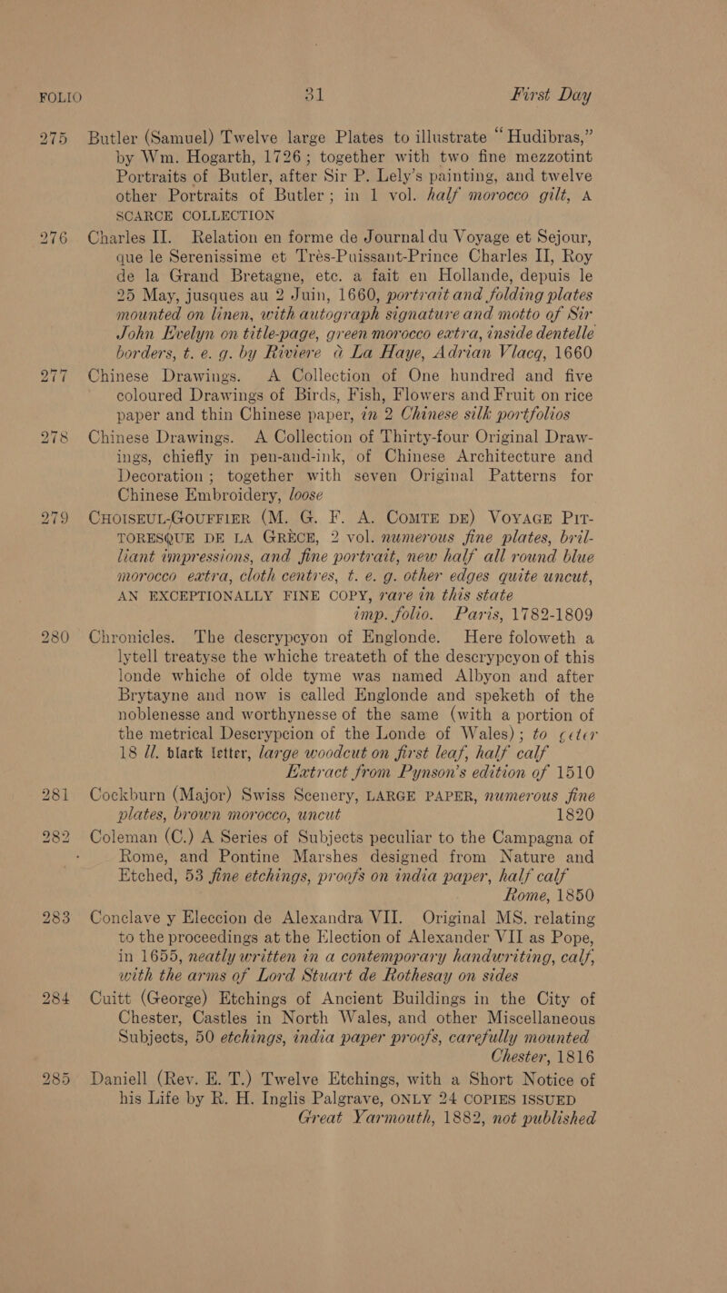 275 Butler (Samuel) Twelve large Plates to illustrate “ Hudibras,” by Wm. Hogarth, 1726; together with two fine mezzotint Portraits of Butler, after Sir P. Lely’s painting, and twelve other Portraits of Butler; in 1 vol. half morocco gilt, A SCARCE COLLECTION 276 Charles II. Relation en forme de Journal du Voyage et Sejour, que le Serenissime et Trés-Puissant-Prince Charles II, Roy de la Grand Bretagne, etc. a fait en Hollande, depuis le 25 May, jusques au 2 Juin, 1660, portrait and folding plates mounted on linen, with autograph signature and motto of Sir John Evelyn on title-page, green morocco extra, inside dentelle borders, t. e. g. by Riviere d La Haye, Adrian Vlacq, 1660 277 Chinese Drawings. A Collection of One hundred and five coloured Drawings of Birds, Fish, Flowers and Fruit on rice paper and thin Chinese paper, 7 2 Chinese silk portfolios 278 Chinese Drawings. A Collection of Thirty-four Original Draw- ings, chiefly in pen-and-ink, of Chinese Architecture and Decoration ; together with seven Original Patterns for Chinese Embroidery, loose 279 CHOISEUL-GOUFFIER (M. G. F. A. Comte pe) VovaaeE Pir- TORESQUE DE LA GRECE, 2 vol. numerous fine plates, bril- liant tmpressions, and fine portrait, new half all round blue morocco extra, cloth centres, t. e. g. other edges quite uncut, AN EXCEPTIONALLY FINE COPY, rare in this state imp. folio. Paris, 1782-1809 Chronicles. The descrypeyon of Englonde. Here foloweth a lytell treatyse the whiche treateth of the descrypcyon of this londe whiche of olde tyme was named Albyon and after Brytayne and now is called Englonde and speketh of the noblenesse and worthynesse of the same (with a portion of the metrical Descrypcion of the Londe of Wales); to ceter 18 7. black etter, large woodcut on first leaf, half calf Extract from Pynson’s edition of 1510 281 Cockburn (Major) Swiss Scenery, LARGE PAPER, numerous fine plates, brown morocco, uncut 1820 282 Coleman (C.) A Series of Subjects peculiar to the Campagna of Rome, and Pontine Marshes designed from Nature and Etched, 53 fine etchings, proofs on india paper, half calf Rome, 1850 283 Conclave y Eleccion de Alexandra VII. Original MS. relating to the proceedings at the Election of Alexander VII as Pope, in 1655, neatly written in a contemporary handwriting, calf, with the arms of Lord Stuart de Rothesay on sides 284 Cuitt (George) Etchings of Ancient Buildings in the City of Chester, Castles in North Wales, and other Miscellaneous Subjects, 50 etchings, india paper proofs, carefully mounted Chester, 1816 Daniell (Rev. E. T.) Twelve Etchings, with a Short Notice of his Life by R. H. Inglis Palgrave, ONLY 24 COPIES ISSUED Great Yarmouth, 1882, not published bo e2) ean) bo OO Ot
