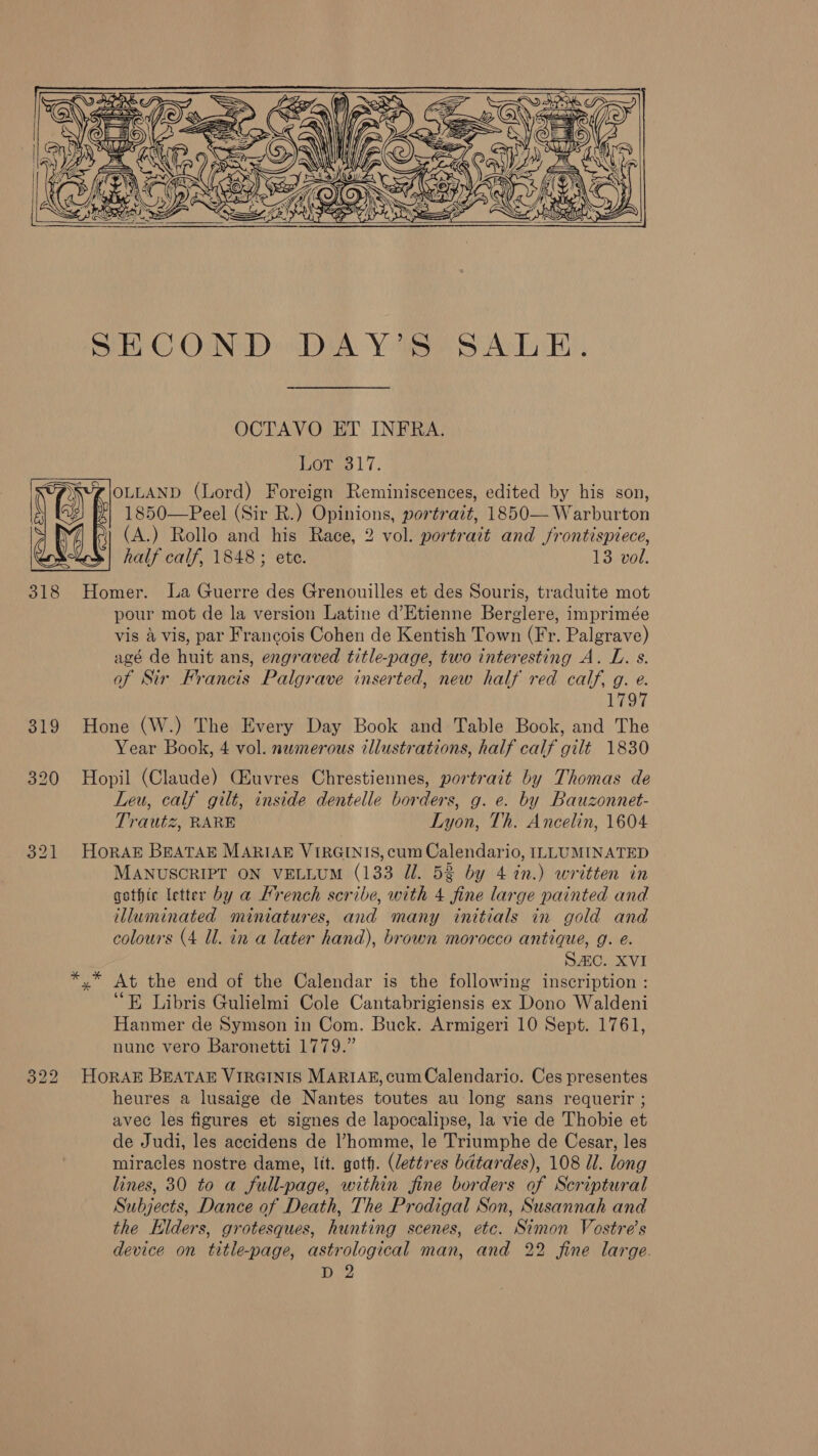      SECOND DAY’S SALE. OCTAVO ET INFRA. Lote 17. OLLAND (Lord) Foreign Reminiscences, edited by his son, 1850—Peel (Sir R.) Opinions, portrait, 1850— Warburton (A.) Rollo and his Race, 2 vol. portrait and frontispiece, half calf, 1848; ete. 13 vol. 318 Homer. La Guerre des Grenouilles et des Souris, traduite mot pour mot de la version Latine d’Etienne Berglere, imprimée vis a vis, par Francois Cohen de Kentish Town (Fr. Palgrave) agé de huit ans, engraved title-page, two interesting A. L. s. of Sir Francis Palgrave inserted, new half red calf, g. e. 1797 319 Hone (W.) The Every Day Book and Table Book, and The Year Book, 4 vol. numerous illustrations, half calf gilt 1830 320 Hopil (Claude) Ciuvres Chrestiennes, portrait by Thomas de Leu, calf gilt, inside dentelle borders, g. e. by Bauzonnet- Trautz, RARE Lyon, Th. Ancelin, 1604 321 Horak BEATAE MARIAE VIRGINIS, cum Calendario, ILLUMINATED MANUSCRIPT ON VELLUM (133 J. 52 by 4 in.) written in gothic letter by a Hrench scribe, with 4 fine large painted and illuminated miniatures, and many initials in gold and colours (4 Ul. in a later hand), brown morocco antique, g. e. SC. XVI *,* At the end of the Calendar is the following inscription : “E Libris Gulielmi Cole Cantabrigiensis ex Dono Waldeni Hanmer de Symson in Com. Buck. Armigeri 10 Sept. 1761, nune vero Baronetti 1779.”  322 HoRAE BEATAE VIRGINIS MARIAE, cum Calendario. Ces presentes heures a lusaige de Nantes toutes au long sans requerir ; avec les figures et signes de lapocalipse, la vie de Thobie et de Judi, les accidens de l’homme, le Triumphe de Cesar, les miracles nostre dame, lit. goth. (lettres bdtardes), 108 Zl. long lines, 30 to a full-page, within fine borders of Scriptural Subjects, Dance of Death, The Prodigal Son, Susannah and the Elders, grotesques, hunting scenes, etc. Simon Vostre’s device on title-page, astrological man, and 22 fine large. D 2