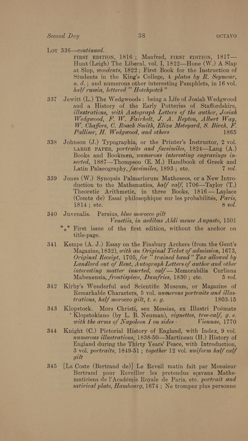 oat 338 339 340 341 343 344 345 FIRST EDITION, 1816; Manfred, FIRST EDITION, 1817— Hunt (Leigh) The Liberal, vol. I, 1822—-Hone (W.) A Slap at Slop, woodcuts, 1822; First Book for the Instruction of Students in the King’s College, 4 plates by R. Seymour, n. d.; and numerous other interesting Pamphlets, in 16 vol. half russia, lettered “ Hotchpotch” Jewitt (L.) The Wedgwoods: being a Life of Josiah Wedgwood and a History of the Early Potteries of Staffordshire, illustrations, with Autograph Letters of the author, Josiah Wedgwood, F. W. Fairholt, J. A. Repton, Albert Way, W. Chaffers, C. Roach Smith, Ehza Meteyard, S. Birch, F’. Palliser, H. Wedgwood, and others 1865 Johnson (J.) Typographia, or the Printer’s Instructor, 2 vol. LARGE PAPER, portraits and facsimiles, 1824—Lang (A.) Books and Bookmen, numerous interesting engravings in- serted, 1887—-Thompson (E. M.) Handbook of Greek and Latin Palaeography, facsimiles, 1893 ; ete. 7 vol. Jones (W.) Synopsis Palmariorum Matheseos, or a New Intro- duction to the Mathematics, half calf, 1706—Taylor (T.) Theoretic Arithmetic, in three Books, 1816 — Laplace (Comte de) Essai philosophique sur les probabilités, Paris, 1814; ete. 8 vol. Juvenalis. Persius, blue morocco gilt Venetiis, in aedibus Aldi mense Augusto, 1501 title-page. Kempe (A. J.) Essay on the Finsbury Archers (from the Gent’s Magazine, 1832), with an Original Ticket of admission, 1673, Original Receipt, 1705, for “ trained band” Tax allowed by Landlord out of Rent, Autograph Letters of author and other interesting matter inserted, calf— Memorabilia Curliana Mabenensia, frontispiece, Dumfries, 1830 ; ete. 5 vol. Kirby’s Wonderful and Scientific Museum, or Magazine of Remarkable Characters, 5 vol. numerous portraits and allus- trations, half morocco gilt, t. e. g. 1803-15 Klopstock. Mors Christi, seu Messias, ex I[llustri Poémate ‘ Klopstokiano (by L. B. Neuman), vignettes, tree-calf, g. @. with the arms of Napoleon I on sides Viennae, 1770 Knight (C.) Pictorial History of England, with Index, 9 vol. numerous illustrations, 1838-50—Martineau (H.) History of England during the Thirty Years’ Peace, with Introduction, 3 vol. portraits, 1849-51; together 12 vol. uniform half calf gilt [La Coste (Bertrand de)] Le Reveil matin fait par Monsieur Bertrand pour Reveiller les pretendus scavans Mathe- maticiens de |’Académie Royale de Paris, etc. portrait and satirical plate, Hambourg, 1674 ; Ne trompez plus personne
