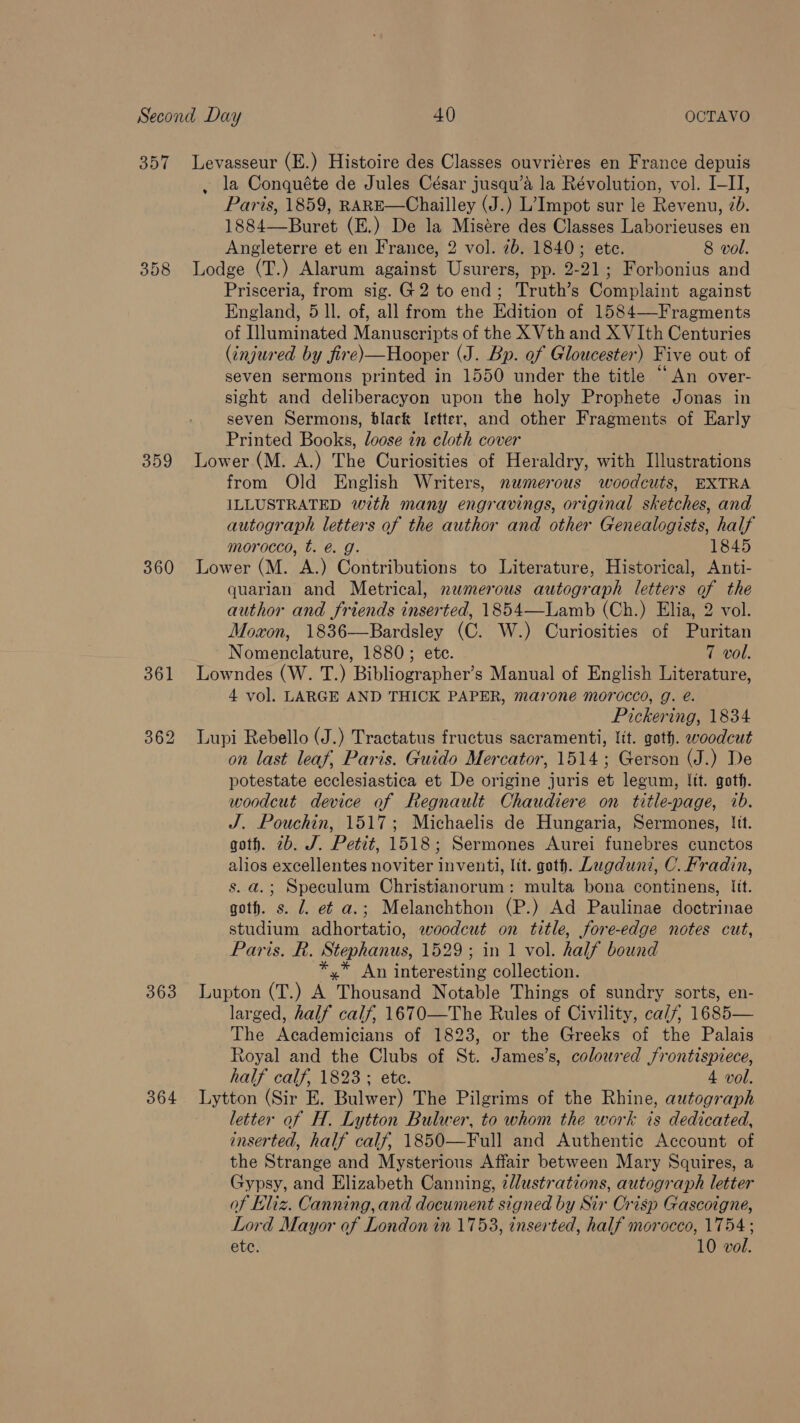 357 358 359 360 363 364 Levasseur (E.) Histoire des Classes ouvriéres en France depuis , la Conquéte de Jules César jusqu’a la Révolution, vol. I-II, Paris, 1859, RARE—Chailley (J.) L’Impot sur le Revenu, 2b. 1884—Buret (E.) De la Misére des Classes Laborieuses en Angleterre et en France, 2 vol. 7b. 1840; ete. 8 vol. Lodge (T.) Alarum against Usurers, pp. 2-21; Forbonius and Prisceria, from sig. G2 to end; Truth’s Complaint against England, 5 ll. of, all from the Edition of 1584—-Fragments of Illuminated Manuscripts of the X Vth and X VIth Centuries (injured by fire)—Hooper (J. Bp. of Gloucester) Five out of seven sermons printed in 1550 under the title “An over- sight and deliberacyon upon the holy Prophete Jonas in seven Sermons, black letter, and other Fragments of Early Printed Books, loose in cloth cover Lower (M. A.) The Curiosities of Heraldry, with Illustrations from Old English Writers, nwmerous woodcuts, EXTRA ILLUSTRATED with many engravings, original sketches, and autograph letters of the author and other Genealogists, half morocco, t. @. g. 1845 Lower (M. A.) Contributions to Literature, Historical, Anti- quarian and Metrical, numerous autograph letters of the author and friends inserted, 1854—Lamb (Ch.) Elia, 2 vol. Moxon, 1836—Bardsley (C. W.) Curiosities of Puritan Nomenclature, 1880; ete. 7 vol. 4 vol. LARGE AND THICK PAPER, maroneé morocco, g. é. Pickering, 1834 Lupi Rebello (J.) Tractatus fructus sacramenti, lit. goth. woodcut on last leaf, Paris. Guido Mercator, 1514; Gerson (J.) De potestate ecclesiastica et De origine juris et legum, Jit. goth. woodcut device of Regnault Chaudiere on title-page, ib. J. Pouchin, 1517; Michaelis de Hungaria, Sermones, lit. goth. 2b. J. Petit, 1518; Sermones Aurei funebres cunctos alios excellentes noviter inventi, Itt. goth. Lugduni, C. Fradin, s. a.; Speculum Christianorum: multa bona continens, Itt. goth. s. J. et a.; Melanchthon (P.) Ad Paulinae doctrinae studium adhortatio, woodcut on title, fore-edge notes cut, Paris. R. Stephanus, 1529; in 1 vol. half bound *,* An interesting collection. Lupton (T.) A Thousand Notable Things of sundry sorts, en- larged, half calf, 1670—The Rules of Civility, ca/f, 1685— The Academicians of 1823, or the Greeks of the Palais Royal and the Clubs of St. James’s, coloured frontispiece, half calf, 1823; ete. 4 vol. Lytton (Sir E. Bulwer) The Pilgrims of the Rhine, autograph letter of H. Lytton Bulwer, to whom the work is dedicated, inserted, half calf, 1850—Full and Authentic Account of the Strange and Mysterious Affair between Mary Squires, a Gypsy, and Elizabeth Canning, zdlustrations, autograph letter of Eliz. Canning, and document signed by Sir Crisp Gascoigne, Lord Mayor of London in 1753, inserted, half morocco, 1754;