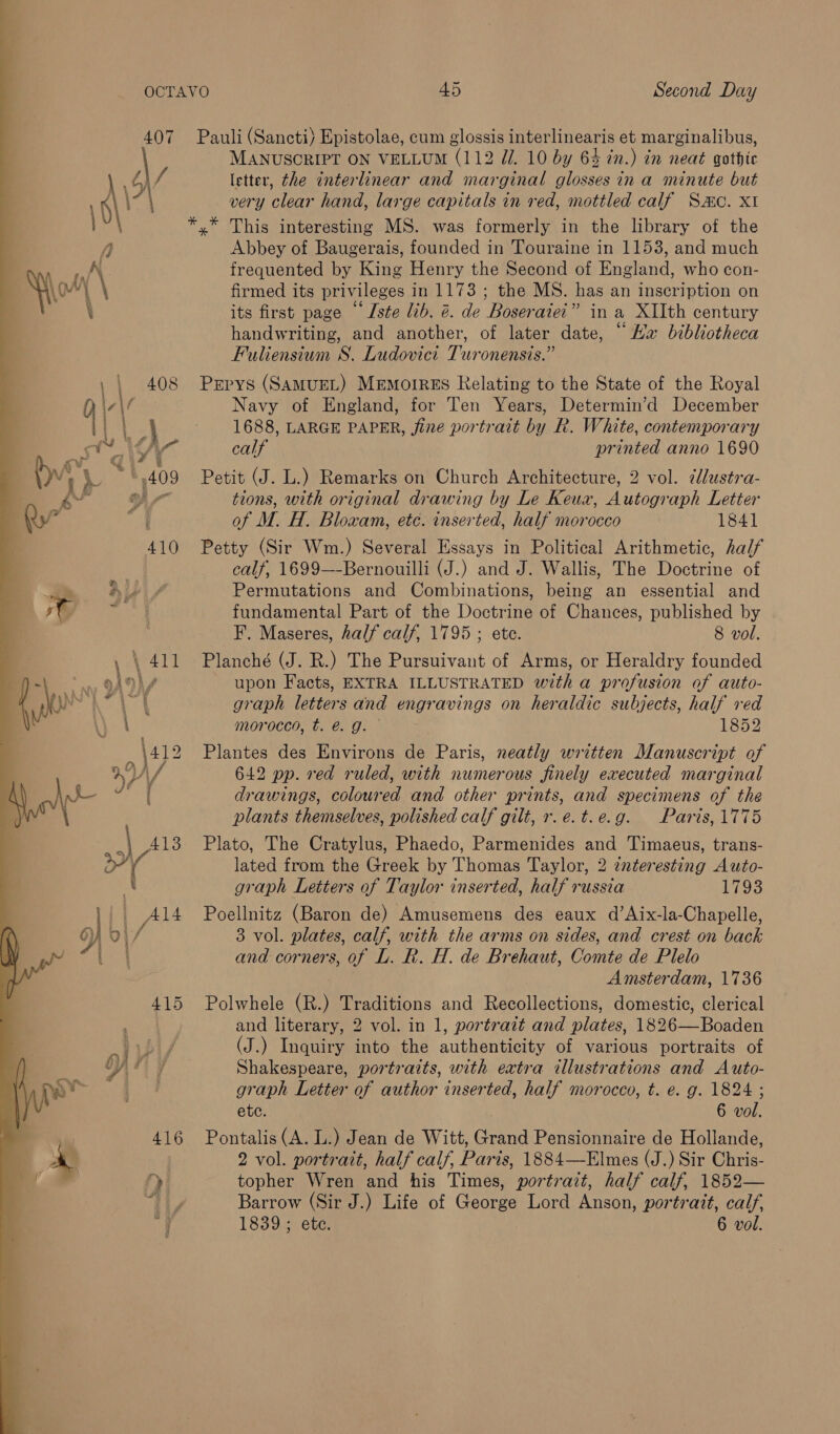  407 Pauli (Sancti) Epistolae, cum glossis interlinearis et marginalibus, \ MANUSCRIPT ON VELLUM (112 Zi. 10 by 64 in.) in neat gothic ‘ b\/ letter, the interlinear and marginal glosses in a minute but \- \ very clear hand, large capitals in red, mottled calf Sac. XI y” This interesting MS. was formerly in the library of the Abbey of Baugerais, founded in Touraine in 1153, and much frequented by King Henry the Second of England, who con- firmed its privileges in 1173 ; the MS. has an inscription on its first page “Iste lib. @. de Boseraiei” in a XIIth century handwriting, and another, of later date, © Ha bibliotheca Fuliensium S. Ludovict Turonensis.” | 408 Prpys (SAMUEL) MEMOIRES Relating to the State of the Royal f Navy of England, for Ten Years, Determin’d December | | - 1688, LARGE PAPER, fine portrait by R. White, contemporary ~ AS calf printed anno 1690 “*.409 Petit (J. L.) Remarks on Church Architecture, 2 vol. idlustra- oY tions, with original drawing by Le Keux, Autograph Letter of M. H. Bloxam, etc. inserted, half morocco 1841 410 Petty (Sir Wm.) Several Essays in Political Arithmetic, half calf, 1699—-Bernouilli (J.) and J. Wallis, The Doctrine of Permutations and Combinations, being an essential and fundamental Part of the Doctrine of Chances, published by F. Maseres, half calf, 1795 ; ete. 8 vol. \ 411 Planché (J. R.) The Pursuivant of Arms, or Heraldry founded j upon Facts, EXTRA ILLUSTRATED with a profusion of auto- graph letters and engravings on heraldic subjects, half ved moroced, t. @. g. 1852 \412 Plantes des Environs de Paris, neatly written Manuscript of OY, 642 pp. red ruled, with numerous finely executed marginal : drawings, coloured and other prints, and specimens of the plants themselves, polished calf gilt, r.e.t.e.g. Paris, 1775 \ .| 4138 Plato, The Cratylus, Phaedo, Parmenides and Timaeus, trans- 4 lated from the Greek by Thomas Taylor, 2 interesting Auto- graph Letters of Taylor inserted, half russia 1793 Al4 Poellnitz (Baron de) Amusemens des eaux d’Aix-la-Chapelle, 3 vol. plates, calf, with the arms on sides, and crest on back and corners, of L. R. H. de Brehaut, Comte de Plelo Amsterdam, 1736 415 Polwhele (R.) Traditions and Recollections, domestic, clerical and literary, 2 vol. in 1, portrait and plates, 1826—Boaden (J.) Inquiry into the authenticity of various portraits of Shakespeare, portraits, with extra illustrations and Auto- graph Letter of author inserted, half morocco, t. e. g. 1824 ; ete. 6 vol. 416 Pontalis(A.L.) Jean de Witt, Grand Pensionnaire de Hollande, 2 vol. portrait, half calf, Paris, 1884—Elmes (J.) Sir Chris- » topher Wren and his Times, portrait, half calf, 1852— “thy Barrow (Sir J.) Life of George Lord Anson, portrait, calf, § 1839; ete. 6 vol.