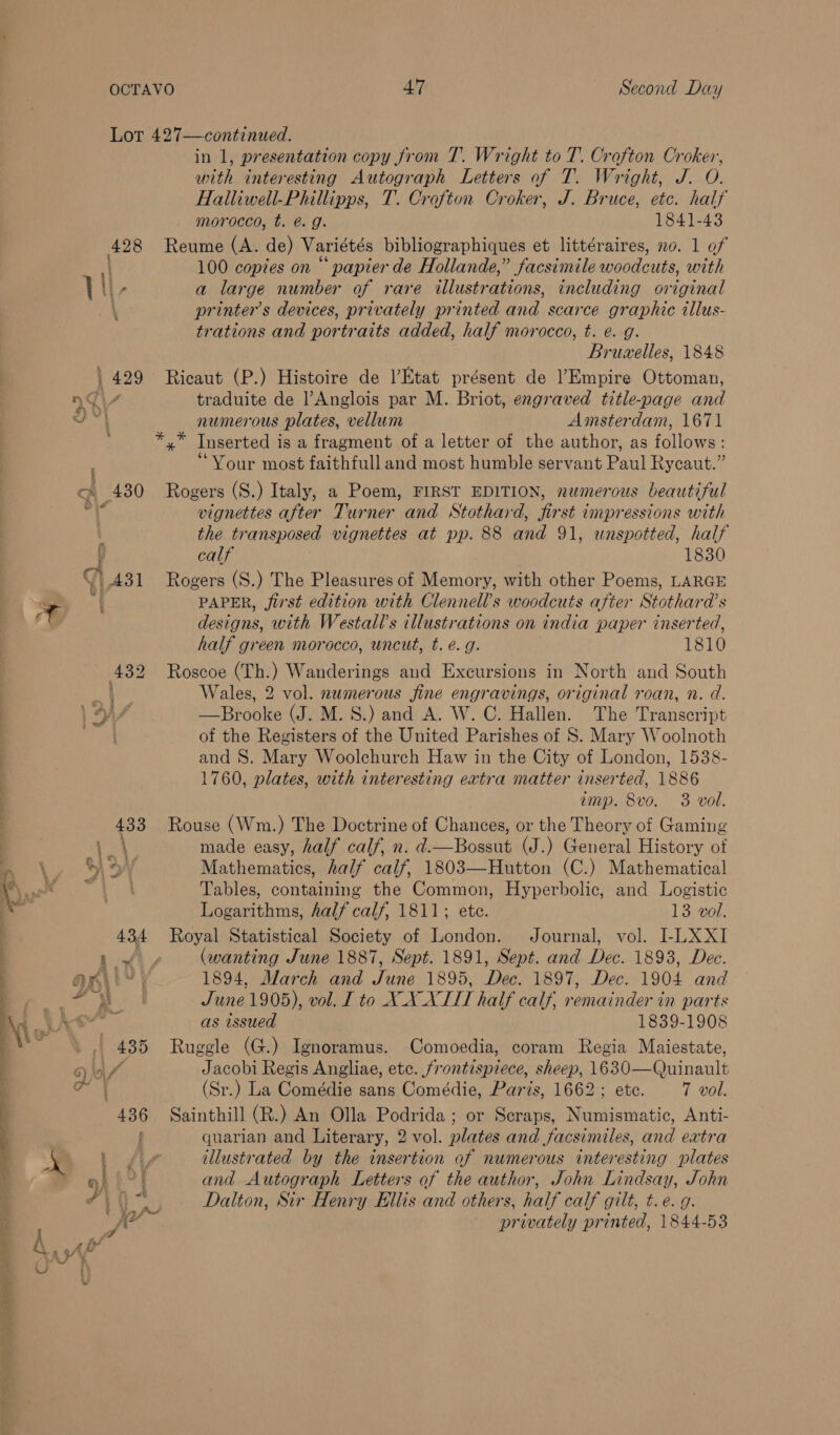 tat ae Sn Sh 47 Second Day in 1, presentation copy from T. Wright to T. Crofton Croker, with interesting Autograph Letters of T. Wright, J. O. Halliwell-Phillipps, T. Crofton Croker, J. Bruce, etc. half morocco, t. @. g. 1841-43 Reume (A. de) Variétés bibliographiques et littéraires, no. 1 of 100 copies on “ papier de Hollande,” facsimile woodcuts, with a large number of rare illustrations, including original printer’s devices, privately printed and scarce graphic illus- trations and portraits added, half morocco, t. e. g. Bruzelles, 1848 Ricaut (P.) Histoire de l’Etat présent de l’Empire Ottoman, traduite de l’Anglois par M. Briot, engraved title-page and numerous plates, vellum Amsterdam, 1671 *,* Inserted is a fragment of a letter of the author, as follows: “Your most faithfull and most humble servant Paul Rycaut.” Rogers (S.) Italy, a Poem, FIRST EDITION, numerous beautiful vignettes after Turner and Stothard, first impressions with the transposed vignettes at pp. 88 and 91, wnspotted, half calf 1830 Rogers (S.) The Pleasures of Memory, with other Poems, LARGE PAPER, first edition with Clennell’s woodcuts after Stothara’s designs, with Westall’s illustrations on india paper inserted, half green morocco, uncut, t. €. g. 1810 Roscoe (Th.) Wanderings and Excursions in North and South Wales, 2 vol. numerous fine engravings, original roan, n. d. —Brooke (J. M.S.) and A. W. C. Hallen. The Transcript of the Registers of the United Parishes of S. Mary Woolnoth and 8. Mary Woolchurch Haw in the City of London, 1538- 1760, plates, with interesting extra matter inserted, 1886 imp. 8vo. 3 vol. Rouse (Wm.) The Doctrine of Chances, or the Theory of Gaming made easy, half calf, n. d.—Bossut (J.) General History of Mathematics, half calf, 1803—Hutton (C.) Mathematical Tables, containing the Common, Hyperbolic, and Logistic Logarithms, half calf, 1811; ete. 13 vol. Royal Statistical Society of London. Journal, vol. I-LXXI (wanting June 1887, Sept. 1891, Sept. and Dec. 1893, Dec. 1894, March and June 1895, Dec. 1897, Dec. 1904 and June 1905), vol. [ to XX XTIT half calf, remainder in parts as issued 1839-1908 Ruggle (G.) Ignoramus. Comoedia, coram Regia Maiestate, Jacobi Regis Angliae, ete. frontispiece, sheep, 1630—Quinault (Sr.) La Comédie sans Comédie, Paris, 1662; ete. 7 vol. Sainthill (R.) An Olla Podrida; or Scraps, Numismatic, Anti- quarian and Literary, 2 vol. plates and facsimiles, and extra illustrated by the insertion of numerous interesting plates and Autograph Letters of the author, John Lindsay, John Dalton, Sir Henry Ellis and others, half calf gilt, t.e. g. privately printed, 1844-53