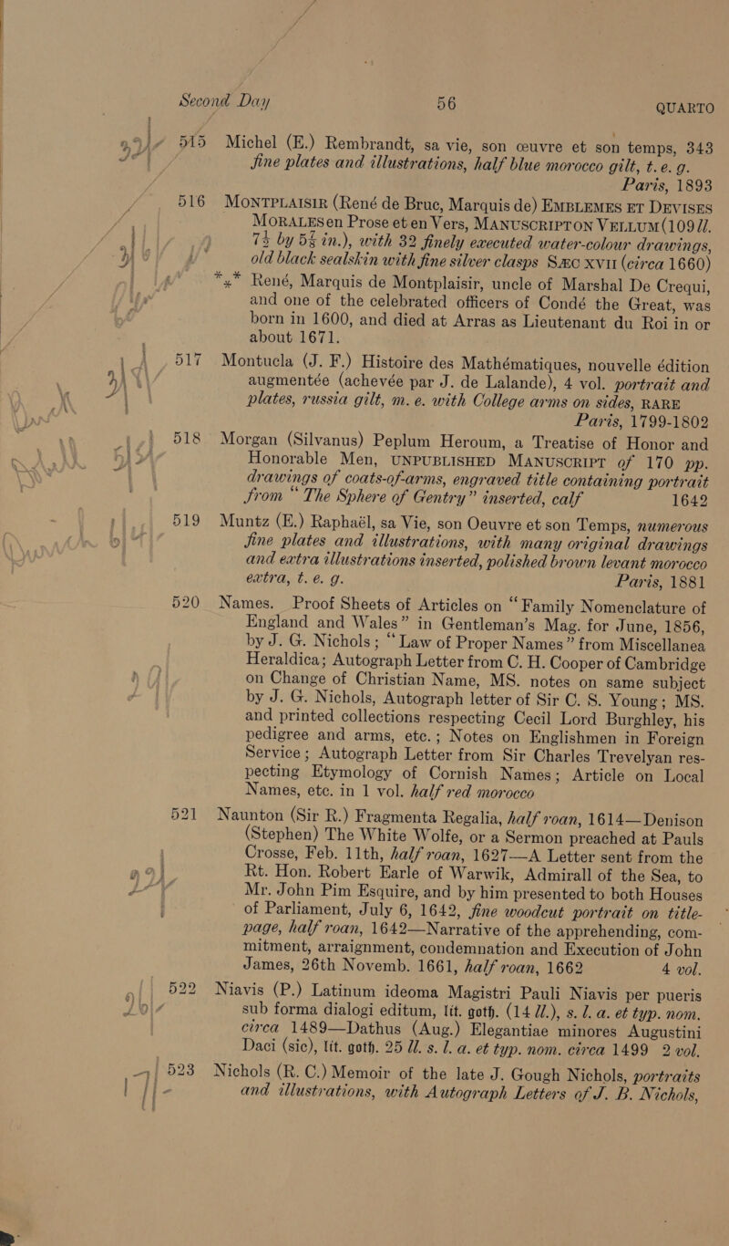 9,9) 515 Michel (E.) Rembrandt, sa vie, son ceuvre et son temps, 343 hat Bees Jjine plates and illustrations, half blue morocco gilt, t.e.g. | Paris, 1893 516 MOoNTPLAISIR (René de Bruc, Marquis de) EMBLEMES ET DEVISES | _ Morarezsen Prose et en Vers, MANUSCRIPTON VELLUM (109 JI. ae | 73 by 5§ in.), with 32 finely executed water-colour drawings, | ye y* old black sealskin with fine silver clasps Smo xvi (circa 1660) *.* René, Marquis de Montplaisir, uncle of Marshal De Crequi, ifs and one of the celebrated officers of Condé the Great, was f born in 1600, and died at Arras as Lieutenant du Roi in or we about 1671. | - | 517 Montucla (J. F.) Histoire des Mathématiques, nouvelle édition : HAYS augmentée (achevée par J. de Lalande), 4 vol. portrait and \ ia | plates, russia gilt, m. e. with College arms on sides, RARE U Paris, 1799-1802 518 Morgan (Silvanus) Peplum Heroum, a Treatise of Honor and Honorable Men, UNPUBLISHED MANUSCRIPT of 170 pp. drawings of coats-of-arms, engraved title containing portrait trom “ The Sphere of Gentry” inserted, calf 1642 519 Muntz (E.) Raphaél, sa Vie, son Oeuvre et son Temps, numerous Jine plates and illustrations, with many original drawings and extra illustrations inserted, polished brown levant morocco extra, t. é. g. Paris, 1881 520 Names. Proof Sheets of Articles on “Family Nomenclature of England and Wales” in Gentleman’s Mag. for June, 1856, by J. G. Nichols ; “ Law of Proper Names” from Miscellanea Heraldica; Autograph Letter from C. H. Cooper of Cambridge on Change of Christian Name, MS. notes on same subject by J. G. Nichols, Autograph letter of Sir C. S. Young; MS. and printed collections respecting Cecil Lord Burghley, his pedigree and arms, etc.; Notes on Englishmen in Foreign Service ; Autograph Letter from Sir Charles Trevelyan res- pecting Etymology of Cornish Names; Article on Local Names, etc. in 1 vol. half red morocco 521 Naunton (Sir R.) Fragmenta Regalia, half +0an, 1614— Denison (Stephen) The White Wolfe, or a Sermon preached at Pauls Crosse, Feb. 11th, half roan, 1627—A Letter sent from the Rt. Hon. Robert Earle of Warwik, Admirall of the Sea, to Mr. John Pim Esquire, and by him presented to both Houses of Parliament, July 6, 1642, fine woodcut portrait on title- page, half roan, 1642—Narrative of the apprehending, com- mitment, arraignment, condemnation and Execution of John James, 26th Novemb. 1661, half roan, 1662 4 vol. _ 522 Niavis (P.) Latinum ideoma Magistri Pauli Niavis per pueris ols sub forma dialogi editum, lit. goth. (14 ll.), s. 1. a. et typ. nom. circa 1489—Dathus (Aug.) Elegantiae minores Augustini Daci (sic), Ut. goth. 25 Ul. s. 1. a. et typ. nom. circa 1499 2 vol. a 523 Nichols (R. C.) Memoir of the late J. Gough Nichols, portraits ) and illustrations, with Autograph Letters of J. B. Ni ichols, ff f i
