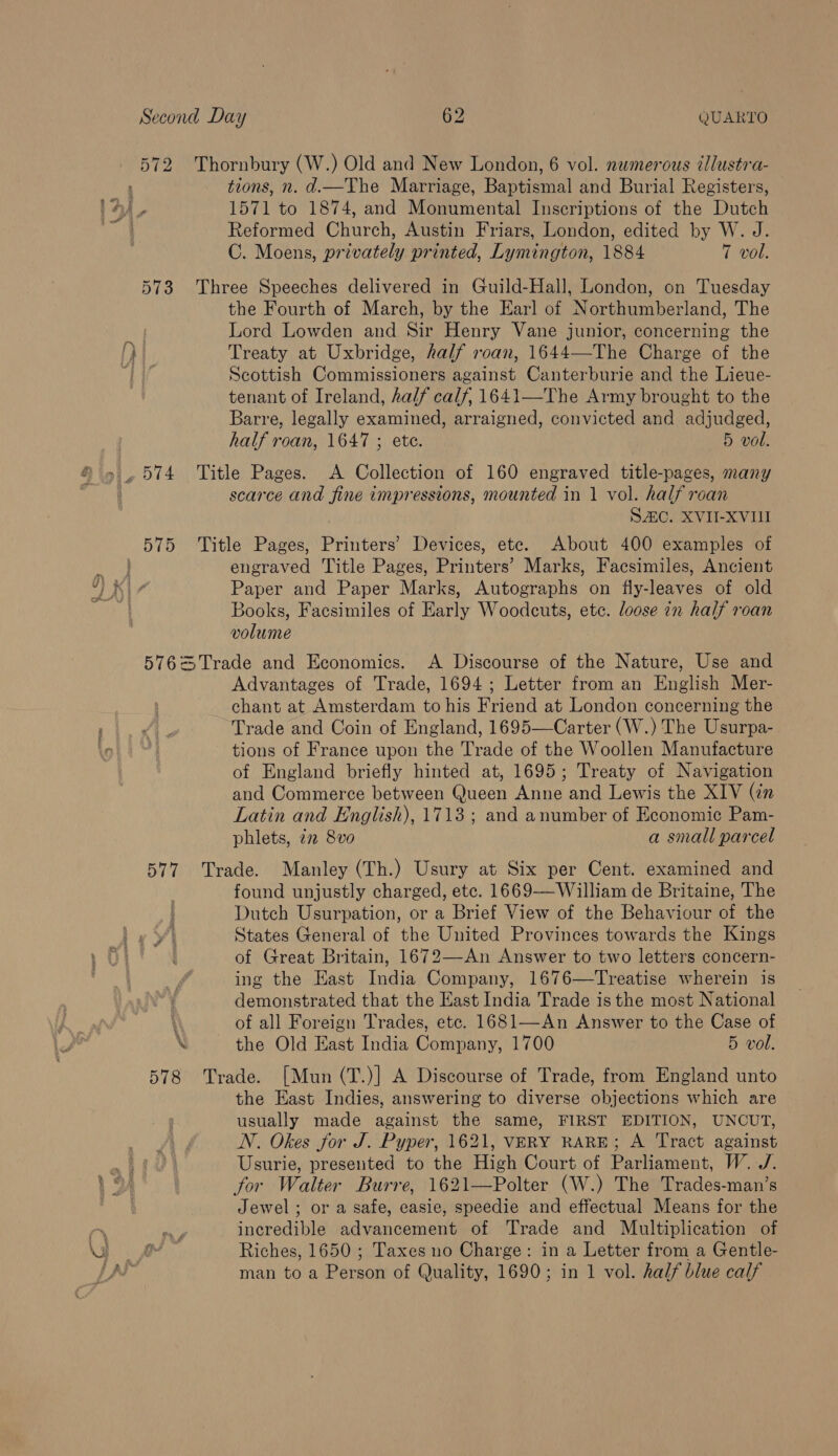 573 tions, n. d.—The Marriage, Baptismal and Burial Registers, © 1571 to 1874, and Monumental Inscriptions of the Dutch Reformed Church, Austin Friars, London, edited by W. J. the Fourth of March, by the Earl of Northumberland, The Lord Lowden and Sir Henry Vane junior, concerning the Treaty at Uxbridge, half roan, 1644—-The Charge of the Scottish Commissioners against Canterburie and the Lieue- tenant of Ireland, half calf, 1641—The Army brought to the Barre, legally examined, arraigned, convicted and adjudged, half roan, 1647 ; etc. 5 vol. scarce and fine impressions, mounted in 1 vol. half roan SAC. XVII-XVII engraved Title Pages, Printers’ Marks, Facsimiles, Ancient Paper and Paper Marks, Autographs on fly-leaves of old Books, Facsimiles of Early Woodcuts, ete. loose in half roan volume | Advantages of Trade, 1694; Letter from an English Mer- chant at Amsterdam to his Friend at London concerning the Trade and Coin of England, 1695—Carter (W.) The Usurpa- tions of France upon the Trade of the Woollen Manufacture of England briefly hinted at, 1695; Treaty of Navigation and Commerce between Queen Anne and Lewis the XIV (in Latin and English), 1713 ; and anumber of Economic Pam- phlets, 22 8vo a small parcel 578 found unjustly charged, etc. 1669-——William de Britaine, The Dutch Usurpation, or a Brief View of the Behaviour of the States General of the United Provinces towards the Kings of Great Britain, 1672—-An Answer to two letters concern- ing the East India Company, 1676—Treatise wherein is demonstrated that the East India Trade is the most National of all Foreign Trades, etc. 1681—An Answer to the Case of the Old East India Company, 1700 5 vol. the East Indies, answering to diverse objections which are usually made against the same, FIRST EDITION, UNCUT, N. Okes for J. Pyper, 1621, VERY RARE; A Tract against Usurie, presented to the High Court of Parliament, W../. for Walter Burre, 1621—Polter (W.) The Trades-man’s Jewel; or a safe, easie, speedie and effectual Means for the incredible advancement of Trade and Multiplication of Riches, 1650 ; Taxes no Charge: in a Letter from a Gentle- man to a Person of Quality, 1690; in 1 vol. half blue calf