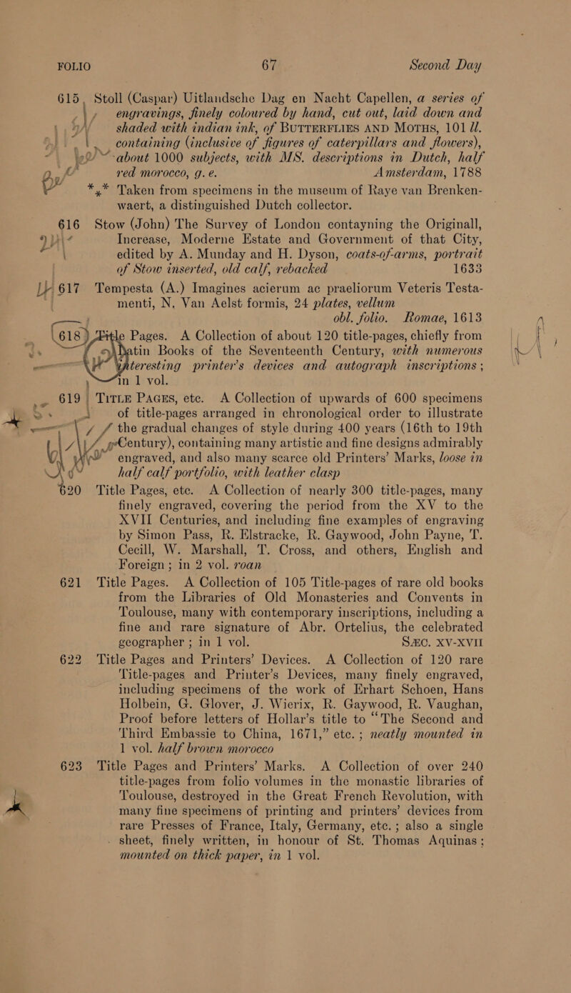 ; » engravings, finely coloured by hand, cut out, laid down and yA shaded with indian ink, of BUTTERFLIES AND Morus, 101 J. |. containing (inclusive of figures of caterpillars and flowers), read morocco, g. é. Amsterdam, 1788 py *,* Taken from specimens in the museum of Raye van Brenken- waert, a distinguished Dutch collector. 616 Stow (John) The Survey of London contayning the Originall, 9 Increase, Moderne Estate and Government of that City, ; edited by A. Munday and H. Dyson, coats-of-arms, portrait / of Stow inserted, old calf, rebacked 1633 L} 617 Tempesta (A.) Imagines acierum ac praeliorum Veteris Testa- { menti, N, Van Aelst formis, 24 plates, vellum — i obl. folio. Romae, 1613 itle Pages. A Collection of about 120 title-pages, chiefly from hatin Books of the Seventeenth Century, with numerous vateresting printers devices and autograph inscriptions ; in 1 vol. 619 TitLE Paass, ete. A Collection of upwards of 600 specimens Bi. 8 ; of title-pages arranged in chronological order to illustrate aaa - £ the gradual changes of style during 400 years (16th to 19th | J\i VA pbentary)) containing many artistic and fine designs admirably yl Hv engraved, and also many scarce old Printers’ Marks, loose in Kg half calf ‘portfolio, with leather clasp $20 Title Pages, ete. A Collection of nearly 300 title-pages, many finely engraved, covering the period from the XV to the XVII Centuries, and including fine examples of engraving by Simon Pass, R. Elstracke, R. Gaywood, John Payne, T. Cecill, W. Marshall, T. Cross, and others, English and Foreign ; in 2 vol. roan 621 ‘Title Pages. A Collection of 105 Title-pages of rare old books from the Libraries of Old Monasteries and Convents in Toulouse, many with contemporary inscriptions, including a fine and rare signature of Abr. Ortelius, the celebrated geographer ; in 1 vol. SAC. XV-XVII 622 Title Pages and Printers’ Devices. A Collection of 120 rare ! Title-pages and Printer’s Devices, many finely engraved, including specimens of the work of Erhart Schoen, Hans Holbein, G. Glover, J. Wierix, R. Gaywood, R. Vaughan, Proof before letters of Hollar’s title to “The Second and Third Embassie to China, 1671,” etc. ; neatly mounted in 1 vol. half brown morocco 623 Title Pages and Printers’ Marks. A Collection of over 240 title-pages from folio volumes in the monastic libraries of ke Toulouse, destroyed in the Great French Revolution, with many fine specimens of printing and printers’ devices from rare Presses of France, Italy, Germany, etc. ; also a single . sheet, finely written, in honour of St. Thomas Aquinas ; mounted on thick paper, in 1 vol.  
