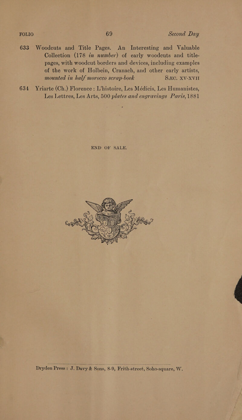 633 Woodcuts and Title Pages. An Interesting and Valuable Collection (178 iz number) of early woodcuts and title- pages, with woodcut borders and devices, including examples of the work of Holbein, Cranach, and other early artists, mounted in half morocco scrap-book SC. XV-XVII 634 Yriarte (Ch.) Florence: L’histoire, Les Médicis, Les Humanistes, Les Lettres, Les Arts, 500 plates and engravings Paris, 1881   Dryden Press: J. Davy &amp; Sons, 8-9, Frith-street, Soho-square, W.  