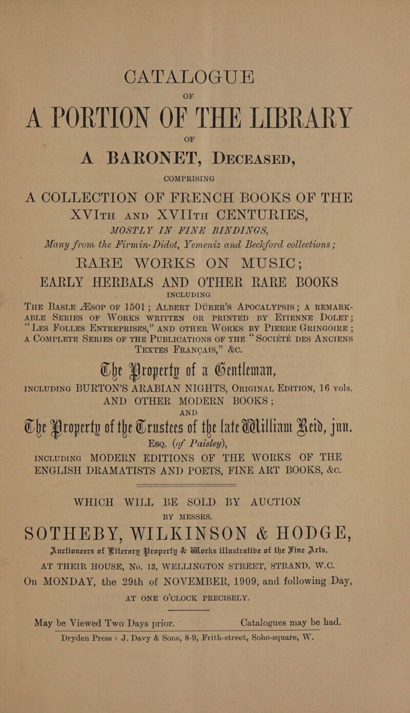 CATALOGUE ‘A PORTION OF THE LIBRARY A BARONET, DECEASED, COMPRISING A COLLECTION OF FRENCH BOOKS OF THE XVIitrH and XVIilta CENTURIES, MOSTLY IN FINE BINDINGS, Many from the Firmin- Didot, Yemeniz and Beckford collections ; RARH WORKS ON MUSIC; HARLY HERBALS AND OTHER RARE BOOKS INCLUDING Tre BASLE Atsop oF 1501; ALBERT DURER’S APOCALYPSIS; A REMARK- ABLE SERIES OF WORKS WRITTEN OR PRINTED BY ETIENNE DOLET; ‘Les FoLttes ENTREPRISES,” AND OTHER WORKS BY PIERRE GRINGOIRE ; A COMPLETE SERIES OF THE PUBLICATIONS OF THE © SOCIETE DES ANCIENS TEXTES FRANCAIS,” &amp;C. Che Property of a Gentleman, INCLUDING BURTON’S ARABIAN NIGHTS, Originat EpItTIon, 16 vols. AND OTHER MODERN BOOKS ; AND Che Property of the Grustees of the late Gallia Heid, jun. Esq. (of Paisley), INCLUDING MODERN EDITIONS OF THE WORKS OF THE ENGLISH DRAMATISTS AND POETS, FINE ART BOOKS, &amp;c.   WHICH WILL BE SOLD BY AUCTION BY MESSRS. SOTHEBY, WILKINSON &amp; HODGE, Auctioneers of Hiterary Properin &amp; Works illustrative of the Fine Arts, AT THEIR HOUSE, No. 13, WELLINGTON STREET, STRAND, W.C. On MONDAY, the 29th of NOVEMBER, 1909, and following Day, AT ONE O'CLOCK PRECISELY. May be Viewed T'wo Days prior. Catalogues may be had. Dryden Press : J. Davy &amp; Sons, 8-9, Frith-street, Soho-square, W.