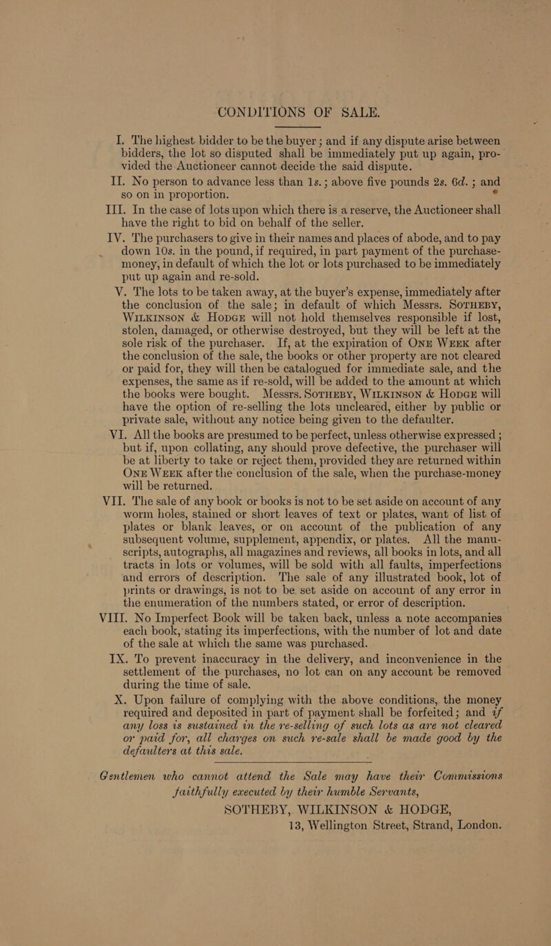 CONDITIONS OF SALE. I. The highest bidder to be the buyer ; and if any dispute arise between bidders, the lot so disputed shall be immediately put up again, pro- vided the-Auctioneer cannot decide the said dispute. II. No person to advance less than 1s. ; above five pounds 2s. 6d. ; and so on in proportion. ° III. In the case of lots upon which there is a reserve, the Auctioneer shall have the right to bid on behalf of the seller. IV. The purchasers to give in their names and places of abode, and to pay down 10s. in the pound, if required, in part payment of the purchase- money, in default of which the lot or lots purchased to be immediately put up again and re-sold. V. The lots to be taken away, at the buyer’s expense, immediately after the conclusion of the sale; in default of which Messrs. SorHEsy, Wiuxkinson &amp; Hopege will not hold themselves responsible if lost, stolen, damaged, or otherwise destroyed, but they will be left at the sole risk of the purchaser. If, at the expiration of ONE WEEK after the conclusion of the sale, the books or other property are not cleared or paid for, they will then be catalogued for immediate sale, and the expenses, the same as if re-sold, will be added to the amount at which the books were bought. Messrs. SorHEBy, WILKInson &amp; Hopae will have the option of re-selling the lots uncleared, either by public or private sale, without any notice being given to the defaulter. VI. All the books are presumed to be perfect, unless otherwise expressed ; but if, upon collating, any should prove defective, the purchaser will be at liberty to take or reject them, provided they are returned within OnE WEEK after the conclusion of the sale, when the purchase-money will be returned. VII. The sale of any book or books is not to be set aside on account of any worm holes, stained or short leaves of text or plates, want of list of plates or blank leaves, or on account of the publication of any subsequent volume, supplement, appendix, or plates. All the manu- scripts, autographs, all magazines and reviews, all books in lots, and all tracts in lots or volumes, will be sold with all faults, imperfections and errors of description. The sale of any illustrated book, lot of prints or drawings, is not to be set aside on account of any error in the enumeration of the numbers stated, or error of description. VIII. No Imperfect Book will be taken back, unless a note accompanies each book,’ stating its imperfections, with the number of lot and date of the sale at which the same was purchased. - IX. To prevent inaccuracy in the delivery, and inconvenience in the settlement of the purchases, no lot can on any account be removed during the time of sale. X. Upon failure of complying with the above conditions, the money required and deposited in part of payment shall be forfeited; and 2f any loss 1s sustained in the re-selling of such lots as are not cleared or paid for, all charges on such re-sale shall be made good by the defaulters at this sale.  Gentlemen who cannot attend the Sale may have their Commissions farthfully executed by their humble Servants, SOTHEBY,. WILKINSON &amp; HODGE, 13, Wellington Street, Strand, London.