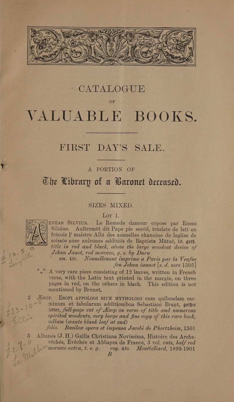  VALUABLE BOOKS. FIRST DAY’S SALE. &amp; PORTION OF Che Library of a Baronet deceased. SIZES MIXED. ord. ENEAS Sitvius. Le Remede damour copose par Eneas Siluius. Aultremét dit Pape pie secdd, traslate de lati en fracois P maistre Albi des auenelles chanoine de leglise de soissOs auec aulcunes additids de Baptiste Matué, lit. goth. 4 title in red and black, above the large woodcut device of rh: 712 Jehan Janot, red morocco, g. @ by Duru 3 in sm. 4to. Nouuellement imprime a Paris par la Veufue Jeu Jehan iannot [s. d. vers 1505] *,* A very rare piece consisting of 12 leaves, written in French verse, with the Latin text printed in the margin, on three pages in red, on the others” in black. This Edition is not mentioned ne Brunet, 2 dsop. ESOPI APPOLOGI SIUE MYTHOLOGI cum quibusdam car-  | .9*~ minum et fabularum additionibus Sebastiani Brant, gothic ae letter, full-page cut of Atsop on verso of title and numerous ‘is . spir ited woodcuts, very large and fine copy of this rare book, vellum (wants blanl: leaf at end) Jolio. Basile opera et impensa Jacobi de Phortzheim, 1501 3 Albanés (J. H.) Gallia Christiana Novissima, Histoire des Arche- ao: oe ee Evéchés et Abbayes de France, 3 vol. cuts, half red h pay _~ morocco extra, t. e.g. ° roy. 4to. Montbéliard, 1899-1901 : as B ~ *