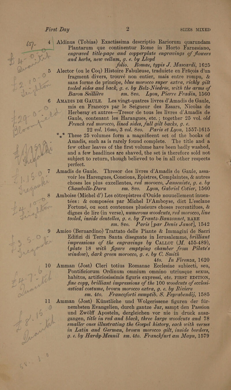 First Day 2 SIZES MIXED s)- 4 | Aldinus (Tobias) Exactissima descriptio Rariorum quarundam Plantarum que continentur Rome in Horto Farnesiano, engraved title-page and copperplate engravings of flowers and herbs, new vellum, g. e. by Lloyd Solio. Romae, typis J. Mascardi, 1625 5 Alector (ou le Coq) Histoire Fabuleuse, traduicte en Fracois d’un fragment divers, trouvé non entier, mais entre rompu, &amp; sans forme de principe, blue morocco super extra, richly gilt tooled sides and back, g. e. by Belz-Niedrée, with the arms of Baron Seilliére sm. 8vo. Lyon, Pierre Fradin, 1560 6 AMADIS DE GAULE. Les vingt-quatres livres d’Amadis de Gaule, mis en Francoys par le Seigneur des Essars, Nicolas de Herberay et autres—Tresor de tous les livres d’Amadis de Gaule, contenant les Harangues, etc. ; together 25 vol. old French red morocco, lined sides, full gilt backs, g. e. 22 vol. 16mo, 3 vol. 8vo. Paris et Lyon, 1557-1615 *,* These 25 volumes form a magnificent set of the books of ee Amadis, such as is rarely found complete. The title and a | few other leaves of the first volume have been badly washed, and a few headlines are shaved, the set is therefore sold not subject to return, though believed to be in all other respects perfect. 7 Amadis de Gaule.. Thresor des livres d’Amadis de Gaule, assa- : voir les Harengues, Concions, Epistres, Complaintes, &amp; autres choses les plus excellentes, ed morocco, Janseniste, g. e. by Chambolle-Duru sm. 8vo. Lyon, Gabriel Cotier, 1560 _8 Amboise (Michel d’) Les cotrepistres d’Ouide nouuellement inuen- tées: &amp; composées par Michel D’Amboyse, dict L’esclaue Fortuné, ou sont contenues plusieurs choses recreatifues, &amp; dignes de lire (in verse), nwmerous woodcuts, red morocco, line tooled, inside dentelles, g. e. by Trautz-Bauzonnet, RARE sm. 8vo. Paris |par Denis Janot|, 1542 9 Amico (Bernardino) Trattato delle Piante &amp; Immagini de Sacri Edifizi di Terra Santa disegnate in Ierusalemme, brilliant impressions of the engravings by CatLot (M. 455-489), (plate 18 with figure emptying chamber from Pilate’s window), dark green morocco, g. e. by C. Smith 4to. In Firenza, 1620 10 Amman (Jost) Cleri totius Romanae Ecclesiae subiecti, seu, Pontificiorum Ordinum omnium omnino utriusque sexus, habitus, artificiosissimis figuris expressi, etc. FIRST EDITION, jine copy, brilliant impressions of the 100 woodcuts of ecclesi- astical costume, brown morocco extra, g. e. by Riviere sm. 4to. Francoforti sumptib. S. Feyrabendij, 1585 11 Amman (Jost) Kiinstliche und Wolgerissene figuren der fiir- nembsten Evangelien, durch gantze Jar, sampt den Passion und Zwolff Aposteln, dergleichen vor nie in druck ausz- gangen, title in red and black, three large woodcuts and 78 smaller ones illustrating the Gospel history, each with verses in Latin and German, brown morocco gilt, inside borders, g.é. by Hardy-Mennil sm. 4to. Franckfurt am Mayn, 1579 a