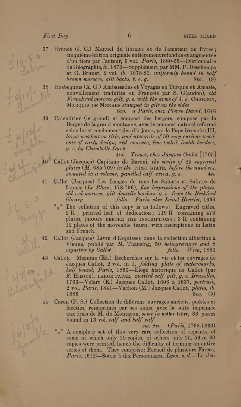 38 39 4] 43 +4 Brunet (J. C.) Manuel du libraire et de l’amateur de livres; cinquiéme édition originale entierementrefondue et augmentée d’un tiers par l’auteur, 6 vol. Paris, 1860-65—-Dictionnaire de Géographie, 2b. 1870—Supplément, par MM. P. Deschamps et G. Brunet, 2 vol. 7b. 1878-80, SECS) bound in half brown morocco, gilt backs, t. e. g. 8v0. (9) Busbequius (A. G.) Ambassades et Voyages en Turquie ét Amasie, nouvellement traduites en Francois par S. G(audon), old French red morocco gilt, g. e. with the arms of J. J. CHARRON, MARQUIS DE MENARS stamped in gilt on the sides 8v0. a Paris, chez Pierre David, 1646 Calendrier (le grand) et compost des bergers, compose par le Berger de la grand montagne, avec le compost naturel reformé selon le retranchement des dix jours, par le Pape Gregoire III, large woodcut on title, and upwards of 50 very curious wood- cuts of early design, red morocco, line tooled, inside borders, g. &amp;. by Chambolle-Duru 3 4to. Troyes, chez Jacques Oudot [1705] Callot (Jacques) Capitano de Baroni, the series of 25 engraved plates (M. 685-709) in the FIRST STATE, before the numbers, mounted in a volume, panelled calf extra, y. e. 4to Callot (Jacques) Les Images de tous les Saincts et Saintes de Vannée (Le Blanc, 178-796), fine impressions of the plates, old red morocco, gilt dentelle borders, g. e. from the Beckford library folio. Paris, chez Israel Henriet, 1636 x” The collation of this copy is as follows: Engraved titles, 2 1l.; printed leaf of dedication; 119 1]. containing 476 plates, PROOFS BEFORE THE INSCRIPTIONS; 3 ll. containing 12 plates of the moveable feasts, with inscriptions in Latin and French. Callot (Jacques) Livre d’Esquisses dans la collection albertine a Vienne, publié par M. Thausing, 50 heliogravures and 8 vignettes by Callot folio. Wien, 1880 Callot. Meaume (Ed.) Recherches sur la vie et les ouvrages de Jacques Callot, 2 vol. in 1, folding plate of water-marks, half bound, Paris, 1860—Eloge historique de Callot (par F. Husson), LARGE PAPER, mottled calf gilt, g. e. Bruzelles, 1766—Voiart (E.) Jacques Callot, 1606 a 1637, portrait, 2 vol. Paris, 1841—Vachon (M.) Jacques Callot, plates, cb. 1886 8vo. (5) Caron (P. 8S.) Collection de différens ouvrages anciens, poésies et facéties, reimprimés par ses soins, avec la suite imprimée aux frais de M. de Montaron, some in gothic letter, 36 pieces bound in 13 vol. calf and half calf sm. 8vo. (Paris, 1798-1830) A complete set of this very rare collection of reprints, of some of which only 20 copies, of others only 25, 56 or 60 copies were printed, hence the difficulty of forming an entire series of them. They comprise: Recueil de plusieurs Farces, Paris, 1612—Sottie 4 dix Personnages, Lyon, s.d.—Le Jeu